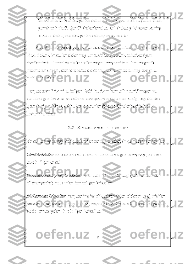 birlashtiriladi. Molekulyar kristallar nisbatan past erish nuqtalari bilan 
yumshoq bo'ladi. Qandli shakarlamalar, stol shakar yoki saxarozaning 
kristalli shakli, molekulyar kristalning namunasidir.
Kristallar piezoelektrik yoki ferroelektrik deb ham tasniflanishi mumkin. 
Piezoelektrik kristallar elektr maydon ta'sirida dielektrik polarizatsiyani 
rivojlantiradi. Ferroelektrik kristallar magnit maydonidagi ferromagnitik 
materiallar singari, etarlicha katta elektr maydon ta'sirida doimiy ravishda 
qutblanib qoladi.
  Panjara tasnifi tizimida bo'lgani kabi, bu tizim ham to'liq quritilmagan va 
quritilmagan. Ba'zida kristallarni boshqasiga nisbatan bir sinfga tegishli deb 
ajratish qiyin. Biroq, ushbu keng guruhlar sizga tuzilmalar haqida bir oz 
tushuncha beradi.
2.2  Kristallarda  nuqsonlar
Kristallarning davriy strukturalari har qanday chetlanishiga  nuqsonlar deyiladi.
Ideal kristallar -cheksiz kristall atomlari  tinch turadigan  kimyoviy jihatidan 
toza bo’lgan kristall
Nomukammal (real) kristallar - sirti  turli  o’lchamlardagi (nolinchidan uch 
o’lchamgacha)  nuqsonlari bor bo’lgan kristallar
Mukammal kristallar - panjaraning issiqlik tebranishlari elektron uyg’onishlar 
kvazizarralar, eksitonlar, palironlar, magnonlar va h.k kiradi.  Ichki  maydonlar 
va deformatsiyalari  bor bo’lgan kristallar.
6 