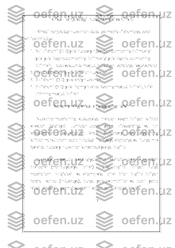 Kristall panjaradagi  nuqsonlar  sinflashtirish.
Kristall panjaradagi nuqsonlar odatda  geometrik o’lchamlarga qarab 
sinflashtiriladi.
1. Nol o’lchamli (OD) yoki nuqtaviy nuqsonlar  atomlarning bo’lmasligi 
yoki yoki  begona atomlarning  bo’lmasligi yoki begona  atomlarning  
bo’linishi.  Faqat vakuumda mavjud  bo’ladigan  zarralarga  kvazizarralar.
2. Bir o’lchamli (1D) yoki  chiziqli nuqsonlar 
3. 2 o’lchamli  (2D)  yoki sirtiy nuqsonlar 
4. 3 o’lchamli (3D)  yoki  hajmiy boshqa fazaning mavjud  bo’lishi, bo’sh 
o’rinning mavjud  bo’lishi
Nuqsonlarning kristallar xossalariga  ta’siri
Nuqsonlar materialning   stukturasiga   nisbatan   sezgir   bo’lgan   ko’plab
xossalari     belgilaydi.     Jumladan   ularga     yarim     o’tkazgichlar     va     ion
kristallarning     o’tkazuvchanligi     kiradi.     Zamonaviy     texnologiyalarning
ko’plab mahsulotlarni qattiq holatdagi     diffuziya shartlariga va   bunga mos
ravishda  nuqtaviy  nuqsonlar  konsentratsiyasiga  bog’liq.
Jaxondagi     mavjud     texnologiyalarning     sezilarli     qismi   nuqsonlarni
boshqarish   (manipulyatsiya     qilish)       bilan   bog’liq     bo’lgan.   Bunga
materiallarni     bolg’alash     va   shtampovka     qilish   bilan     bog’liq   bo’lgan
barcha       sanoat     (industruya),     bunga     yana   avtomobillar     va     qurol     yaroq
ishlab  chiqarish,  yarimo’tkazgichli  sanoat  va  boshqalar  kiradi. 
7 