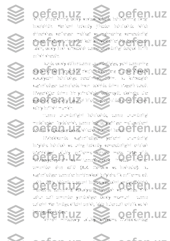 ishlab   chiqarishning   asosiy   vositasi   sifatida   baholashning   oxirgi
bosqichidir.   Yer-larni   iqtisodiy   jihatdan   baholashda   ishlab
chiqarishga   sarflangan   mablag‘   va   mehnatning   samaradorligi
olingan   hosil   va   uning   sifati   kabi   ko‘rsatkichlari   hisobga   olinadi.
Lekin,   asosiy   bosh   ko‘rsatkich   tuproq   unumdorligi   darajasi   bo‘lib
qolishi   shartdir.
Bunda asosiy e'tibor tuproq unumdorligiga, ya'ni tuproqning
paydo   bo‘lishi   jarayonida   rivojlanadigan   eng   muhim   obyektiv
xususiyatini   baholashga   qaratilmog‘i   lozim.   Bu   ko‘rsatgich
sug‘oriladigan   tuproqlarda   inson   ta'sirida   doimo   o‘zgarib   turadi.
O‘zgarishlar   doimo   bir   yo‘nalishda   kechmaydi,   aksincha   ular
yerlardan foydalanish   usullari   bilan bog‘liq holda ham ijobiy, ham
salbiy   bo‘lishi   mumkin.
Tuproq   unumdorligini   baholashda,   tuproq   unumdorligi
modellardan   foydalanish,   tuproq   haqida   yig‘i1gan   ma'lumotlarni
to‘laroq maqsadga muvofiq   ishlatish   imkonini   beradi.
O‘zbekistonda   sug‘ori1adigan   yerlarini   unumdorligi
bo‘yicha   baholash   va   uning   iqtisodiy   samaradorligini   aniqlash
to‘g‘risidagi   uslubiy   qo‘llanma   birinchi   marta   1969   yilda
“O‘zdavyerloyiha”   va   Tuproqshunoslik   instituti   olimlari
tomonidan   chop   etildi   (A.Z.   Genusov   va   boshqalar).   Bu
sug‘oriladigan tuproqlar   bonitirovkasi   bo‘yicha   ilk   qo‘llanma   edi.
Ushbu   ilmiy   ishlarda   tuproqni   bonitirovkalashni   amalga   oshirish
maqsadida   tuproqning   xususiyatini   baholash   va   hisobga   olish
uchun   turli   tomondan   yondoshgan   asosiy   mazmuni   -   tuproq
turlarini   Yer   fondiga   sifatini   topish,   lekin   bular turli   aniqlik   va   ish
hajmiga   ega bo‘lgan.
Birinchi   mintaqaviy   uslubiy   ko‘rsatma   O‘zbekistondagi 