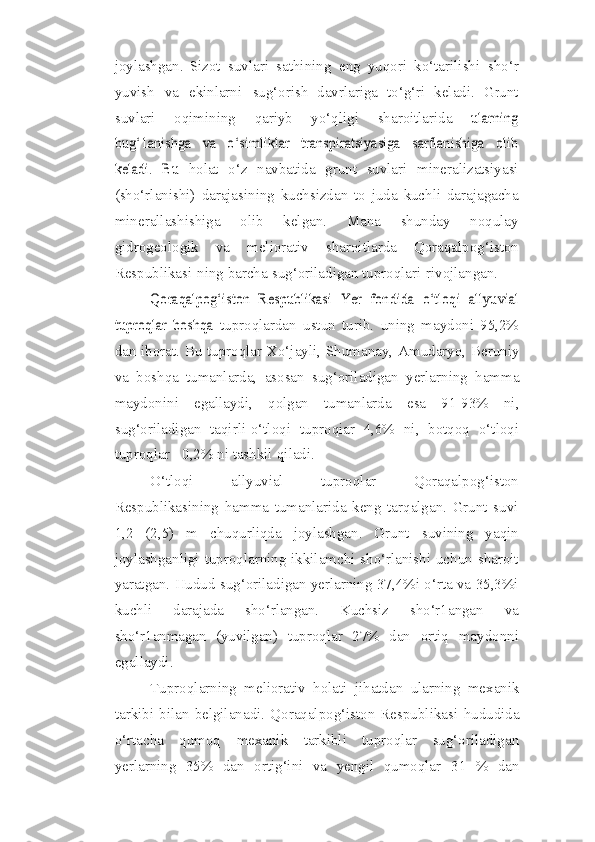 joylashgan.   Sizot   suvlari   sathining   eng   yuqori   ko‘tarilishi   sho‘r
yuvish   va   ekinlarni   sug‘orish   davrlariga   to‘g‘ri   keladi.   Grunt
suvlari   oqimining   qariyb   yo‘qligi   sharoitlarida  ularning	
bug‘1anishga   va   o‘simliklar   transpiratsiyasiga   sarflanishiga   olib
keladi.   Bu	 
holat   o‘z   navbatida   grunt   suvlari   mineralizatsiyasi
(sho‘rlanishi)   darajasining   kuchsizdan   to   juda   kuchli   darajagacha
minerallashishiga   olib   kelgan.   Mana   shunday   noqulay
gidrogeologik   va   meliorativ   sharoitlarda   Qoraqalpog‘iston
Respublikasi-ning   barcha   sug‘oriladigan   tuproqlari   rivojlangan.	
Qoraqalpog‘iston   Respublikasi   Yer   fondida   o‘tloqi   allyuvial	
tuproqlar   boshqa	 
tuproqlardan   ustun   turib.   uning   maydoni   95,2%
dan iborat. Bu tuproqlar Xo‘jayli,   Shumanay,   Amudaryo,   Beruniy
va   boshqa   tumanlarda,   asosan   sug‘oriladigan   yerlarning   hamma
maydonini   egallaydi,   qolgan   tumanlarda   esa   91-93%   ni,
sug‘oriladigan   taqirli-o‘tloqi   tuproqiar   4,6%   ni,   botqoq   o‘tloqi
tuproqlar - 0,2% ni   tashkil   qiladi.
O‘tloqi   allyuvial   tuproqlar   Qoraqalpog‘iston
Respublikasining   hamma   tumanlarida   keng   tarqalgan.   Grunt   suvi
1,2   (2,5)   m   chuqurliqda   joylashgan.   Grunt   suvining   yaqin
joylashganligi tuproqlarning ikkilamchi sho‘rlanishi uchun sharoit
yaratgan. Hudud sug‘oriladigan yerlarning 37,4%i o‘rta va 35,3%i
kuchli   darajada   sho‘rlangan.   Kuchsiz   sho‘r1angan   va
sho‘r1anmagan   (yuvilgan)   tuproqlar   27%   dan   ortiq   maydonni
egallaydi.
Tuproqlarning   meliorativ   holati   jihatdan   ularning   mexanik
tarkibi   bilan   belgilanadi.   Qoraqalpog‘iston  Respublikasi   hududida
o‘rtacha   qumoq   mexanik   tarkibli   tuproqlar   sug‘oriladigan
yerlarning   35%   dan   ortig‘ini   va   yengil   qumoqlar   31   %   dan 