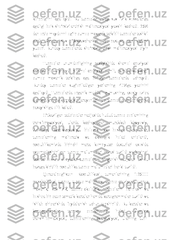 ko‘prog‘ini   egallaydi.   Bu   tuproqlar   qulay   suv-fizik   xossalariga
egaligi   bois   sho‘rsiz1antirish   melioratsiyasi   yaxshi   kechadi.   25%
dan ortiq maydonni og‘ir   qumoq mexanik tarkibli tuproqlar tashkil
etadi,   ularning   suv   o‘tkazuvchanligi   juda   past   va   nam   sig‘imi
yuqori.   Bunday   tuproqlarda   sho‘rsizlantirish   melioratsiyasi   qiyin
kechadi.
Tuproqlar   unumdorligining   pasayishida   shamol   eroziyasi
sezilarli   ro1   o‘ynaydi.   Shamol   eroziyasi   qumli,   qumloq   va   yengil
qumoq   mexanik   tarkibga   ega   bo‘lgan   tuproqlarda   uchraydi.
Bunday   tuproqlar   sug‘oriladigan   yerlarning   40%ga   yaqinini
egallaydi.   Tuproqlarda   organik   modda   -   gumusning,   asosiy   oziqa
elementlarining kamayishi   jarayonlari   ham tuproq unumdorligining
pasayishiga   olib   keladi.
O‘tkazilgan   tadqiqotlar   natijasida   hudud   tuproq   qoplamining
transformatsiyasi,   ularda   kechayotgan   murakkab   kimyoviy,
fizikaviy,   agrokimyoviy,   biologik   va   boshqa   jarayonlar,
tuproqlarning   meliorativ   va   ekologik   holati   aniqlandi,
respublikamizda   birinchi   marta   kompyuter   dasturlari   asosida
avtomatlashtirilgan   tuproq   ma'lumotlari   bazasi   tuzildi   va   keyingi
davrda   boshqa   viloyatlar   tuproqlarini   o‘rganish   natijalari   ushbu
bazaga kiritilib respublika tuproq   ma'lumotlari   banki   tuzildi.
Qoraqalpog‘iston   Respublikasi   tumanlarining   1:25000
masshtabdagi   tuproq,   tuproq-meliorativ,   tuproq-eroziyasi,   tuproq
mexanik,   suv-fizik,   tuproq-ekologik,   tuproqlarni   baholash   va
boshqa bir qator tematik kartalar hamda kartogrammalar   tuzildi   va
ishlab   chiqarishda   foydalanish   uchun   topshirildi.   Bu   kartalar   va
kartogrammalar   tuproq   qoplamining   holati,   ularning
transmformatsiyasi,   tuproqlarning   evolyusiyasi,   ularning   turli- 