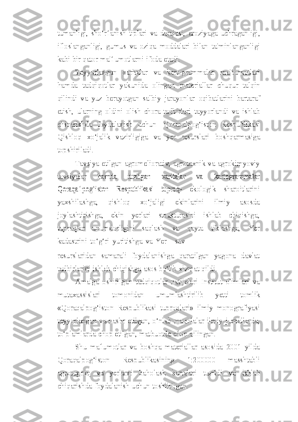 tumanligi,   sho‘r1anish   tiplari   va   darajasi,   eroziyaga   uchraganligi,
ifloslanganligi,   gumus   va   oziqa   moddalari   bilan   ta'minlanganligi
kabi   bir   qator   ma'1umotlarni   ifoda   etadi.
Tayyorlangan   xaritalar   va   kartogrammalar   ma'1umotlari
hamda   tadqiqotlar   yakunida   olingan   materiallar   chuqur   talqin
qilindi   va   yuz   berayotgan   salbiy   jarayonlar   oqibatlarini   bartaraf
etish,   ularning   oldini   olish   chora-tadbirlari   tayyorlandi   va   ishlab
chiqarishda   foydalanish   uchun   Qoraqalpog‘iston   Respublikasi
Qishloq   xo‘jalik   vazirligiga   va   yer   resurslari   boshqarmasiga
topshiriladi.
Tavsiya   etilgan   agromeliorativ,   agrotexnik   va   agrokimyoviy
tavsiyalar  hamda   tuzilgan   xaritalar   va   kartogrammalar	
Qoraqa1pog‘iston   Respublikasi	 	tuproq-	 
ekologik   sharoitlarini
yaxshilashga,   qishloq   xo‘jaligi   ekinlarini   ilmiy   asosda
joylashtirishga,   ekin   yerlari   strukturasini   ishlab   chiqishga,
tuproqlar   unumdorligini   saqlash   va   qayta   tiklashga,   Yer
kadastrini   to‘g‘ri   yuritishga   va   Yer   -   suv
resurslaridan   samarali   foydalanishga   qaratilgan   yagona   davlat
tadbirlarini ishlab   chiqishga   asos   bo‘lib   xizmat   qildi.
Amalga   oshirilgan   tadqiqotlar   natijalari   Institut   olimlari   va
mutaxassislari   tomonidan   umumlashtirilib   yetti   tomlik
«Qoraqalpog‘iston   Respublikasi   tuproqlari»   ilmiy   monografiyasi
tayyorlangan va nashr etilgan, o‘nlab maqolalar   ilmiy   jurnallarda,
to‘plamlarda   chop   etilgan,   matbuotda   e'lon   qilingan.
Shu   ma'lumotlar   va   boshqa   materiallar   asosida   2001   yilda
Qoraqalpog‘iston   Respublikasining   1:200000   masshtabli
agrotuproq   va   yerlarni   baholash   kartalari   tuzildi   va   ishlab
chiqarishda   foydalanish   uchun   toshiirilgan. 