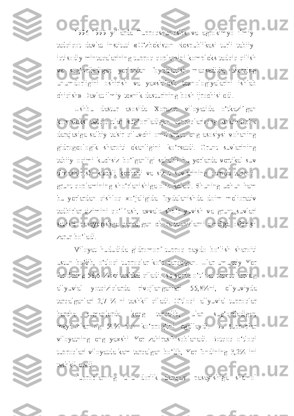 1996-1999   yillarda   Tuproqshunoslik   va   agrokimyo   ilmiy-
tadqiqot   davlat   instituti   «O‘zbekiston   Respublikasi   turli   tabiiy-
iqtisodiy mintaqalarining tuproq   qoplamini   kompleks   tadqiq   qilish
va   sug‘oriladigan   yerlardan   foydalanish   maqsadida,   ularning
unumdorligini   oshirish   va   yaxshilash   texnologiyalarini   ishlab
chiqish»   Davlat   ilmiy-texnik   dasturining   bosh   ijrochisi   edi.
Ushbu   dastur   asosida   Xorazm   viloyatida   o‘tkazi1gan
kompleks   tadqiqotlar   sug‘oriladigan   tuproqlarining   unumdorlik
darajasiga   salbiy   ta'sir   qiluvchi   omillardan   eng   asosiysi   vohaning
gidrogeologik   sharoiti   ekanligini   ko‘rsatdi.   Grunt   suvlarining
tabiiy   oqimi   kuchsiz   bo‘lganligi   sababli   bu   yerlarda   vertikal   suv
almashinishi   kuchli   kechadi   va   sizot   suvlarining   hamda   tuproq-
grunt qoplamining   sho‘rlanishiga olib keladi. Shuning uchun ham
bu   yerlardan   qishloq   xo‘jaligida   foydalanishda   doim   meliorativ
tadbirlar   tizimini   qo‘l1ash,   avvalo   sho‘r   yuvish   va   grunt   suvlari
sathini   pasaytirishga   qaratilgan   chora-tadbirlarni   amalga   oshirish
zarur   bo‘ladi.
Viloyat   hududida   gidromorf   tuproq   paydo   bo‘lish   sharoiti
ustun   bo‘lib,   o‘tloqi   tuproqlar   ko‘p   tarqalgan.   Ular   umumiy   Yer
fondining 58,5 % ini tashkil   qiladi.   Bu   yerda   o‘t1oqi   tuproqlarning
allyuvial   yotqiziqlarda   rivojlanganlari   55,8%ni,   ellyuviyda
tarqalganlari   2,7   %   ni   tashkil   qiladi.   O‘tloqi   allyuvial   tuproqlar
barcha   tumanlarda   keng   tarqalib,   ular   sug‘oriladigan
maydonlarning   50%   dan   ko‘prog‘ini   egallaydi.   Bu   tuproqlar
viloyatning   eng   yaxshi   Yer   zahirasihisoblanadi.   Botqoq   o‘tloqi
tuproqlari   viloyatda   kam   tarqalgan   bo‘lib,   Yer   fondining   3,2%   ini
tashkil   etadi.
Tuproqlarning   unumdorlik   darajasi   pasayishiga   shamol 