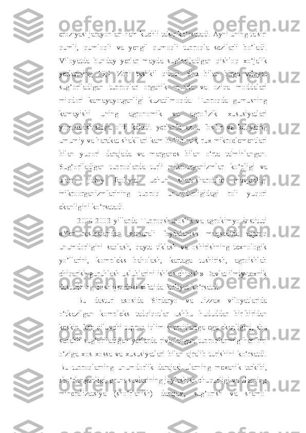 eroziyasi jarayonlari   ham kuchli ta'sir ko‘rsatadi. Ayni uning ta'siri
qumli,   qumloqli   va   yengil   qumoqli   tuproqla   sezilarli   bo‘ladi.
Viloyatda   bunday   yerlar   mayda   sug‘oriladigan   qishloq   xo‘jalik
yerlarining   19,1   %ini   tashkil   qiladi.   Shu   bilan   birga   viloyat
sug‘oriladigan   tuproqlar   organik   modda   va   oziqa   moddalari
miqdori   kamayayotganligi   kuzatilmoqda.   Tuproqda   gumusning
kamayishi   uning   agronomik   va   agrofizik   xususiyatlari
yomonlashishiga   olib   keladi.   yerlarda   azot,   fosfor   va   kaliyning
umumiy va harakat shakllari kam bo‘lib mis, rux mikroelementlari
bilan   yuqori   darajada   va   marganes   bilan   o‘rta   ta'minlangan.
Sug‘oriladigan   tuproqlarda   turli   mikroorganizmlar   ko‘pligi   va
ularni   ijobiy   faoliyati   uchun   shart-sharoitlar   mavjudligi
mikroorganizmlarining   tuproq   unumdorligidagi   roli   yuqori
ekanligini   ko‘rsatadi.
2000-2002   yillarda   Tuproqshunoslik   va   agrokimyo   instituti
«Yer   resurslaridan   samarali   foydalanish   maqsadida   tuproq
unumdorligini   saqlash,   qayta   tiklash   va   oshirishning   texnologik
yo‘llarini,   kompleks   baholash,   kartaga   tushirish,   agroishlab
chiqarish   guruhlash   uslublarini   ishlab   chiqish»   Davlat   ilmiy-texnik
dasturining   bosh   ijrochisi   sifatida   faoliyat   ko‘rsatdi.
Bu   dastur   asosida   Sirdaryo   va   Jizzax   viloyatlarida
o‘tkazilgan   kompleks   tadqiqotlar   ushbu   hududdar   bir-biridan
keskin   farq   qiluvchi   tuproq-iqlim   sharoitlariga   ega   ekanligini,   shu
sababli   sug‘oriladigan   yerlarda   rivojlangan   tuproqlarning   har   biri
o‘ziga   xos   xossa   va   xususiyatlari   bilan   ajralib   turishini   ko‘rsatdi.
Bu   tuproqlarning   unumdorlik   darajasi   ularning   mexanik   tarkibi,
sho‘rlanganligi, grunt suvlarining joylashish chuqurligi va ularning
mineralizatsiya   (sho‘rlanish)   darajasi,   sug‘orish   va   shamol 