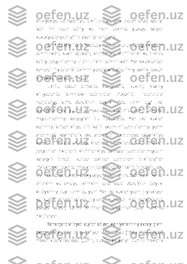 eroziyasiga   uchraganligi,   toshloqliligi,   gips   qatlamlariga   egaligi
kabi   bir   qator   tabiiy   va   inson   ta'sirida   yuzaga   kelgan
xususiyatlariga   bog‘1iq   ekanligi   aniqlandi.
2003-2005 yillarda Institut «Tuproqlar unumdorligi oshishini
ta'minlovchi,   suvni   tejovchi,   sho‘rlanish,   cho‘11anish   va   boshqa
salbiy jarayonlarning oldini   olishni   ta'minlovchi   Yer   resurslaridan
samarali   foydalanish   tizimini   yaratish»   davlat   ilmiy-texnik   dasturi
doirasida   faoliyat   ko‘rsatdi.
Ushbu   dastur   doirasida   Samarqand,   Buxoro,   Navoiy
viloyatlarida   kompleks   tadqiqotlar   o‘tkazildi.   Tadqiqotlar
natijalariga   ko‘ra   Zarafshon   daryosi   o‘rta   oqimi   tog‘   osti
tekisliklari   va   yuqori   terrasalarida   sug‘oriladigan   tuproqlar
maydonlarining   kengayishi   bu   hududlarda   Yer   osti   suvlari
sathining   ko‘tarilishiga   olib   kelib   avtomorf   tuproqlarning   yarim
gidromorf,   keyinchalik   esa   gidromorf   tuproqlarga   aylanishiga
sabab   bo‘lmoqda.   Bunday   sharoitda   tuproqlarda   tuz   to‘planishi
jarayonlari   rivojlanib   sho‘r1anishga   uchragan   tuproqlar   maydoni
kengayib   boradi.   Bundan   tashqari   tuproqlarni   boshlang‘ich
o‘zlashtirish davrida   irrigasion jarayonlar faollashib boradi, bu esa
o‘z   navbatida   tuproq   eroziyasiga   qarshi   chora-tadbirlarni   ishlab
chiqishni   va   amalga   oshirishni   talab   etadi.   Zarafshon   daryosi
vodiysining  quyi  oqimida,  ya'ni  Yer  osti  suvlari  yaqin   joylashgan
va   kuchli   minerallashgan   joylarda   murrakab   meliorativ   sharoit
yuzaga   kelgan,   tuproq   sho‘rlanishi   jarayonlari   jadal   ravishda
rivojlangan.Samarqand viloyati sug‘or1adigan ekin yerlarining asosiy qismi	
dehqonchilik	 
uchun   qulay   bo‘lgan   o‘rta   qumoq   (169,9   ming   gektar)
mexanik   tarkibga   ega.   Qumli,   qumloq   va   yengil   qumoq   mexanik 