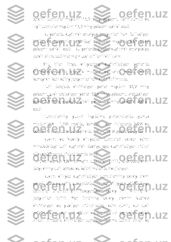 tarkibli   tuproqlar   maydoni   43,2   ming   gektarni,   og‘ir   qumoq   va
loyli   tuproqlar   maydoni   43,2   ming   gektarni   tashkil   etadi.
Bu   yerlarda   sug‘orish   eroziyasi   jarayonlari   ham   faollashgan
bo‘lib,   bu   jarayonlar   ta'siridagi   tuproqlar   maydoni   99,1   ming
gektarni   tashkil   etadi.   Bu   yerlarda   albatta   sug‘orish   eroziyasiga
qarshi chora-tadbirlar majmuasi qo‘llanilishi   lozim.
Shu   bilan   birga   viloyatning   sug‘oriladigan   yerlarida
sho‘rlanish,   tuproq   organik   moddasi   va   oziqa   moddalarining
kamayishi kabi salbiy jarayonlar ham   sodir   bo‘lmoqda.
Turli   darajada   sho‘rlangan   yerlar   maydoni   52,7   ming
gektarni,   tosh   aralashgan   yerlar   22,6   ming   gektarni,   zichlashgan
yerlar   5,4   ming   gektarni,   gipsli   yerlar   0,9   ming   gektarni   tashkil
etadi.
Tuproqlarning   yuqori   haydalma   gorizontlarida   gumus
miqdori   0,8   -   1,3%   orasida,   kamdan   -   kam   holatlarda   1,5%   va
undan ortiqroq, tuproq ona jinsida 0,20-   0,25   %   gacha   pasayadi.
Buxoro   va   Navoiy   viloyatlari   tuproqlari   asosan   sahro
mintakdsidagi   turli   sug‘orish   davriga   ega   sug‘oriladigan   o‘tloqi
allyuvial,   botqoq-o‘tloqi   hamda   taqirli
- o‘tloqi   va   sur   tusli   qo‘ng‘ir   tuproqlar   bo‘lib,   ular   Zarafshon
daryosining turli   terrasa   va   keltirilmalarida   rivojlangan.
Buxoro   viloyati   sug‘oriladigan   tuproqlarining   asosiy   qismi
yengil,   o‘rta   va   og‘ir   qumoqdardan   iborat.   Viloyat   sug‘oriladigan
tuproqlari   unumdorligini   pasaytiruvchi   asosiy   omil   sho‘rlanish
jarayonlari   bo‘lib   Yer   fondining   asosiy   qismini   kuchsiz
sho‘rlangan   va   yuvilgan   o‘tloqi-taqir,   sahro-qumli,   sur   tusli
qo‘g‘ir-o‘tloqi,   sur   tusli   o‘tloqi   va   taqir-o‘tloqi   tuproqlar   tashkil
qiladi.   O‘rtacha   sho‘rlangan   tuproqlar   hamma   tuproq   tiplari   va 