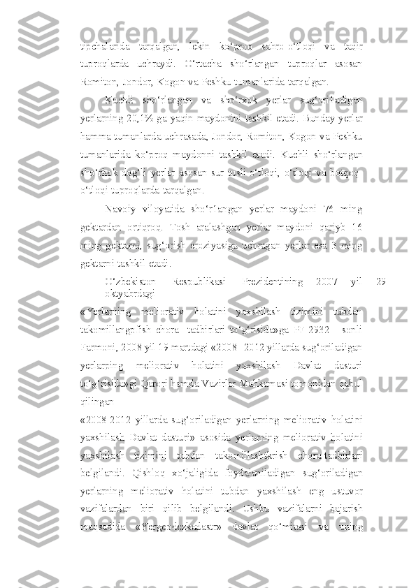 tipchalarida   tarqalgan,   lekin   ko‘proq   sahro-o‘tloqi   va   taqir
tuproqlarda   uchraydi.   O‘rtacha   sho‘rlangan   tuproqlar   asosan
Romiton,   Jondor,   Kogon   va   Peshku   tumanlarida   tarqalgan.
Kuchli   sho‘rlangan   va   sho‘rxok   yerlar   sug‘ori1adigan
yerlarning 20,1% ga   yaqin   maydonini   tashkil   etadi.   Bunday   yerlar
hamma   tumanlarda   uchrasada,   Jondor, Romiton, Kogon va Peshku
tumanlarida   ko‘proq   maydonni   tashkil   etadi.   Kuchli   sho‘rlangan
sho‘rhok   dog‘li   yerlar   asosan   sur   tusli-o‘tloqi,   o‘tloqi   va   botqoq-
o‘tloqi   tuproqlarda   tarqalgan.
Navoiy   viloyatida   sho‘r1angan   yerlar   maydoni   76   ming
gektardan   ortiqroq.   Tosh   aralashgan   yerlar   maydoni   qariyb   16
ming   gektarni,   sug‘orish   eroziyasiga   uchragan   yerlar   esa   3   ming
gektarni   tashkil   etadi.
O‘zbekiston         Respublikasi         Prezidentining       2007       yil       29
oktyabrdagi
«Yerlarning   meliorativ   holatini   yaxshilash   tizimini   tubdan
takomillangpfish   chora-   tadbirlari   to‘g‘risida»ga   PF-2932   -   sonli
Farmoni, 2008 yil 19 martdagi «2008-   2012   yillarda   sug‘oriladigan
yerlarping   meliorativ   holatini   yaxshilash   Davlat   dasturi
to‘g‘risida»gi   Qarori   hamda Vazirlar   Mahkamasi   tomonidan   qabul
qilingan
«2008-2012   yillarda   sug‘oriladigan   yerlarning   meliorativ   holatini
yaxshilash   Davlat   dasturi»   asosida   yerlarning   meliorativ   holatini
yaxshilash   tizimini   tubdan   takomillashtkrish   chora-tadbirlari
belgilandi.   Qishloq   xo‘jaligida   foydalaniladigan   sug‘oriladigan
yerlarning   meliorativ   holatini   tubdan   yaxshilash   eng   ustuvor
vazifalardan   biri   qilib   belgilandi.   Ushbu   vazifalarni   bajarish
maqsadida   «Yergeodezkadastr»   davlat   qo‘mitasi   va   uning 