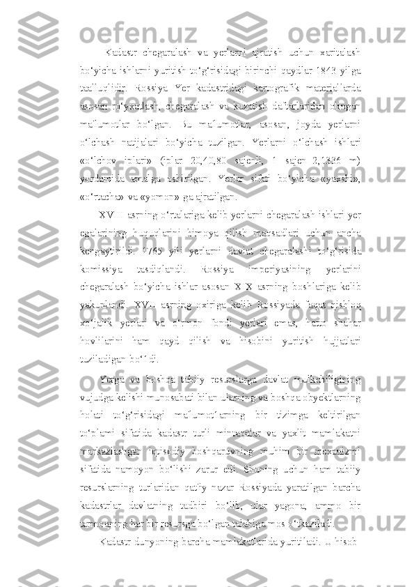 Kadastr   chegaralash   va   yerlarni   ajratish   uchun   xaritalash
bo‘yicha ishlarni   yuritish   to‘g‘risidagi   birinchi   qaydlar   1843   yilga
taalluqlidir.   Rossiya   Yer   kadastridagi   kartografik   materiallarda
asosan   ro‘yxatlash,   chegaralash   va   kuzatish   daftarlaridan   olingan
ma'lumotlar   bo‘lgan.   Bu   ma'lumotlar,   asosan,   joyda   yerlarni
o‘lchash   natijalari   bo‘yicha   tuzilgan.   Yerlarni   o‘lchash   ishlari
«o‘lchov   iplari»   (iplar   20,40,80   sajenli,   1   sajen=2,1336   m)
yordamida   amalga   oshirilgan.   Yerlar   sifati   bo‘yicha   «yaxshi»,
«o‘rtacha»   va   «yomon»   ga ajratilgan.
XVIII   asrning o‘rtalariga kelib yerlarni chegaralash ishlari yer
egalarining   huquqlarini   himoya   qilish   maqsadlari   uchun   ancha
kengaytirildi.   1765   yili   yerlarni   davlat   chegaralashi   to‘g‘risida
komissiya   tasdiqlandi.   Rossiya   imperiyasining   yerlarini
chegaralash   bo‘yicha   ishlar   asosan   XIX   asrning   boshlariga   kelib
yakunlandi.   XVII   asrning   oxiriga   kelib   Rossiyada   faqat   qishloq
xo‘jalik   yerlari   va   o‘rmon   fondi   yerlari   emas,   hatto   shahar
hovlilarini   ham   qayd   qilish   va   hisobini   yuritish   hujjatlari
tuziladigan   bo‘1di.
Yerga   va   boshqa   tabiiy   resurslarga   davlat   mulkchiligining
vujudga kelishi   munosabati   bilan   ularning   va   boshqa   obyektlarning
holati   to‘g‘risidagi   ma'lumot1arning   bir   tizimga   keltirilgan
to‘plami   sifatida   kadastr   turli   mintaqalar   va   yaxlit   mamlakatni
markazlashgan   iqtisodiy   boshqaruvning   muhim   bir   mexanizmi
sifatida   namoyon   bo‘lishi   zarur   edi.   Shuning   uchun   ham   tabiiy
resurslarning   turlaridan   qat'iy   nazar   Rossiyada   yaratilgan   barcha
kadastrlar   davlatning   tadbiri   bo‘lib,   ular   yagona,   ammo   bir
tarmoqning har bir resursga bo‘lgan talabiga mos   o‘tkaziladi.
Kadastr dunyoning barcha mamlakatlarida yuritiladi. U hisob- 