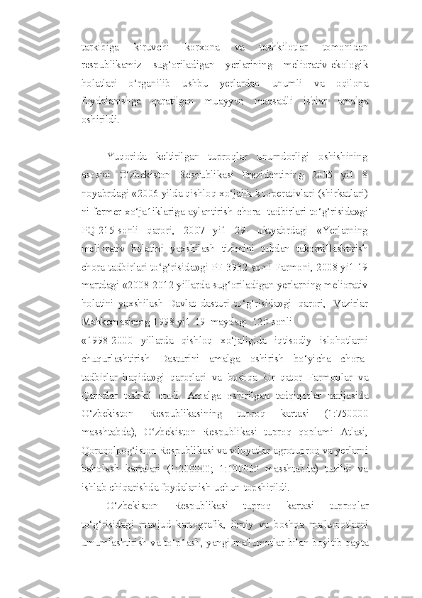 tarkibiga   kiruvchi   korxona   va   tashkilotlar   tomonidan
respublikamiz   sug‘oriladigan   yerlarining   meliorativ-ekologik
holatlari   o‘rganilib   ushbu   yerlardan   unumli   va   oqilona
foydalanishga   qaratilgan   muayyan   maqsadli   ishlar   amalga
oshirildi.
Yuqorida   keltirilgan   tuproqlar   unumdorligi   oshishining
asosini   O‘zbekiston   Respublikasi   Prezidentining   2005   yi1   8
noyabrdagi «2006 yilda qishloq xo‘jalik   kooperativlari (shirkatlari)
ni fermer xo‘ja1iklariga aylantirish   chora-   tadbirlari   to‘g‘risida»gi
PQ-215-sonli   qarori,   2007   yi1   29-   oktyabrdagi   «Yerlarning
meliorativ   holatini   yaxshilash   tizimini   tubdan   takomillashtirish
chora-tadbirlari   to‘g‘risida»gi PF-3932-sonli Farmoni, 2008 yi1 19
martdagi «2008-2012 yillarda   sug‘oriladigan   yerlarning   meliorativ
holatini   yaxshilash   Davlat   dasturi   to‘g‘risida»gi   qarori,   Vazirlar
Mahkamasining   1998   yi1   19   maydagi   120-sonli
«1998-2000   yillarda   qishloq   xo‘jaligida   iqtisodiy   islohotlarni
chuqurlashtirish   Dasturini   amalga   oshirish   bo‘yicha   chora-
tadbirlar   haqida»gi   qarorlari   va   boshqa   bir   qator   Farmonlar   va
Qarorlar   tashkil   etadi.   Amalga   oshirilgan   tadqiqotlar   natijasida
O‘zbekiston   Respublikasining   tuproq   kartasi   (1:750000
masshtabda),   O‘zbekiston   Respublikasi   tuproq   qoplami   Atlasi,
Qoraqolpog‘iston   Respublikasi   va   viloyatlar   agrotuproq   va   yerlarni
baholash   kartalari   (1:200000;   1:100000   masshtabda)   tuzildi   va
ishlab chiqarishda   foydalanish   uchun   topshirildi.
O‘zbekiston   Respublikasi   tuproq   kartasi   tuproqlar
to‘g‘risidagi   mavjud   kartografik,   ilmiy   va   boshqa   ma'lumotlarni
umumlashtirish va to‘p1ash,   yangi   ma'lumotlar   bilan   boyitib   qayta 