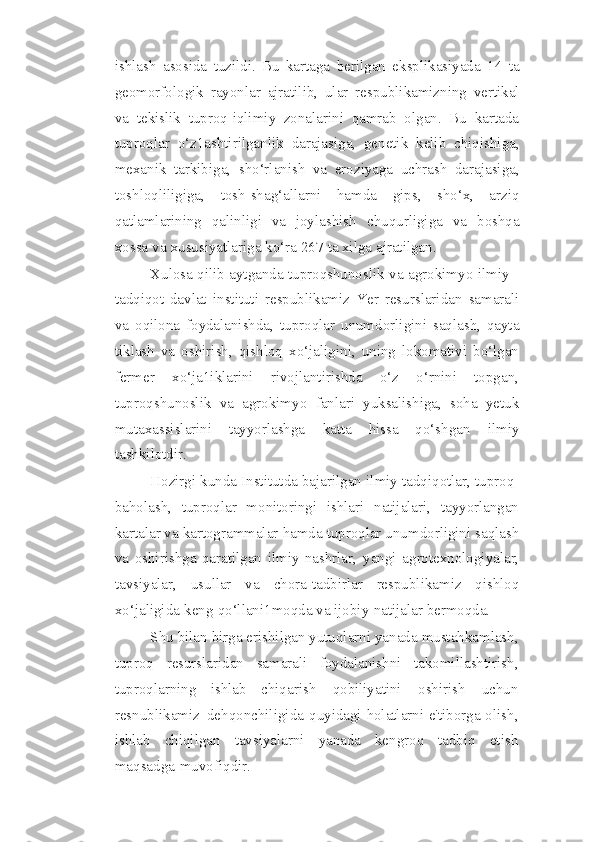 ishlash   asosida   tuzildi.   Bu   kartaga   berilgan   eksplikasiyada   14   ta
geomorfologik   rayonlar   ajratilib,   ular   respublikamizning   vertikal
va   tekislik   tuproq-iqlimiy   zonalarini   qamrab   olgan.   Bu   kartada
tuproqlar   o‘z1ashtirilganlik   darajasiga,   genetik   kelib   chiqishiga,
mexanik   tarkibiga,   sho‘rlanish   va   eroziyaga   uchrash   darajasiga,
toshloqliligiga,   tosh-shag‘allarni   hamda   gips,   sho‘x,   arziq
qatlamlarining   qalinligi   va   joylashish   chuqurligiga   va   boshqa
xossa   va   xususiyatlariga   ko‘ra   267   ta xilga   ajratilgan.
Xulosa qilib aytganda tuproqshunoslik va agrokimyo ilmiy -
tadqiqot   davlat   instituti   respublikamiz   Yer   resurslaridan   samarali
va   oqilona   foydalanishda,   tuproqlar   unumdorligini   saqlash,   qayta
tiklash   va   oshirish,   qishloq   xo‘jaligini,   uning   lokomativi   bo‘lgan
fermer   xo‘ja1iklarini   rivojlantirishda   o‘z   o‘rnini   topgan,
tuproqshunoslik   va   agrokimyo   fanlari   yuksalishiga,   soha   yetuk
mutaxassislarini   tayyorlashga   katta   hissa   qo‘shgan   ilmiy
tashkilotdir.
Hozirgi   kunda   Institutda   bajarilgan   ilmiy   tadqiqotlar,   tuproq-
baholash,   tuproqlar   monitoringi   ishlari   natijalari,   tayyorlangan
kartalar va kartogrammalar   hamda tuproqlar unumdorligini saqlash
va   oshirishga   qaratilgan   ilmiy   nashrlar,   yangi   agrotexnologiyalar,
tavsiyalar,   usullar   va   chora-tadbirlar   respublikamiz   qishloq
xo‘jaligida   keng   qo‘llani1moqda   va   ijobiy   natijalar   bermoqda.
Shu   bilan   birga   erishilgan   yutuqlarni   yanada   mustahkamlash,
tuproq   resurslaridan   samarali   foydalanishni   takomillashtirish,
tuproqlarning   ishlab   chiqarish   qobiliyatini   oshirish   uchun
resnublikamiz   dehqonchiligida   quyidagi holatlarni e'tiborga olish,
ishlab   chiqilgan   tavsiyalarni   yanada   kengroq   tadbiq   etish
maqsadga   muvofiqdir. 