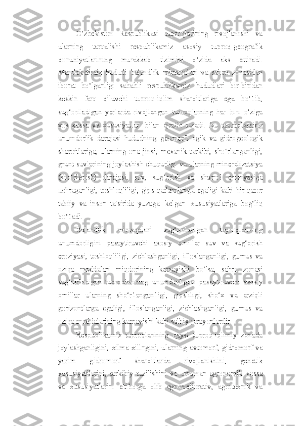 O‘zbekiston   Respublikasi   tuproqlarining   rivojlanishi   va
ularning   tarqalishi   respublikamiz   asosiy   tuproq-geografik
qonuniyatlarining   murakkab   tizimini   o‘zida   aks   ettiradi.
Mamlakatimiz   hududi   balandlik   mintaqalari   va   sahro   zonasidan
iborat   bo‘lganligi   sababli   respublikamiz   hududlari   bir-biridan
keskin   farq   qiluvchi   tuproq-iqlim   sharoitlariga   ega   bo‘1ib,
sug‘oriladigan   yerlarda   rivojlangan   tuproqlarning   har   biri   o‘ziga
xos   xossa   va   xususiyatlari   bilan   ajralib   turadi.   Bu   tuproqlarning
unumdorlik   darajasi   hududning   geomorfologik   va   gidrogeologik
sharoitlariga,   ularning   ona   jinsi,   mexanik   tarkibi,   sho‘rlanganligi,
grunt suvlarining   joylashish   chuqurligi   va   ularning   mineralizatsiya
(sho‘rlanish)   darajasi,   suv,   sug‘orish   va   shamol   eroziyasiga
uchraganligi,   toshloqliligi,   gips   qatlamlariga   egaligi   kabi   bir   qator
tabiiy   va   inson   ta'sirida   yuzaga   kelgan   xususiyatlariga   bog‘liq
bo‘1adi.
Balandlik   mintaqalari   sug‘oriladigan   tuproqlarining
unumdorligini   pasaytiruvchi   asosiy   omillar   suv   va   sug‘orish
eroziyasi,   toshloqliligi,   zichlashganligi,   ifloslanganligi,   gumus   va
oziqa   moddalari   miqdorining   kamayishi   bo‘lsa,   sahro   zonasi
sug‘oriladigan   tuproqlarining   unumdorligini   pasaytiruvchi   asosiy
omillar   ularning   sho‘r1angan1igi,   gipsliligi,   sho‘x   va   arziqli
gorizontlarga   egaligi,   ifloslanganligi,   zichlashganligi,   gumus   va
oziqa moddalarining kamayishi   kabi   salbiy   jarayonlardir.
Respublikamiz   tuproqlarining   qaysi   tuproq-iqlimiy   zonada
joylashganligini,   xilma-xillngini,  ularning   avtomorf,   gidromorf   va
yarim   gidromorf   sharoitlarda   rivojlanishini,   genetik
xususiyatilarini,   tarkibiy   tuzilishini   va   umuman   agronomik   xossa
va   xususiyatlarini   e'tiborga   olib   agromeliorativ,   agrotexnik   va 