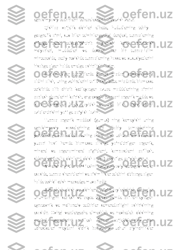 agrokimyoviy   tadbirlarni   tabaqalashtirib   o‘tkazish   zarur.
Qishloq   xo‘jalik   ekinlari   albatta,   hududlarning   tabiiy   -
geografik   o‘rni,   suv   bilan   ta'minlanganligi   darajasi,   tuproqlarning
sifatiga   qarab   tabaqalashtirib   joylanishi   kerak.   Sug‘orish
me'yorlari,   muddatlari   va   davrlari   har   bir   tuproq-iqlim
mintaqasida, qat'iy ravishda tuproqlarning hossa va xususiyatlarini
hisobga olgan   holda   amalga   oshirilishi   lozim.
Sug‘oriladigan   tuproqlarda   gumus   miqdori   kamayishining
oldini olish, uning   zahiralarini to‘ldirish, katta miqdorda biomassa
tarkibida   olib   chiqib   ketilayotgan   ozuqa   moddalarining   o‘rnini
qoplash   choralarini   ko‘rish,   eng   avvalo   tuproqni   organik   modda   va
biofil   elementlar   bilan   boyitish   va   ular   bilan   o‘simlikdarni
oziqlantirishni   yo‘1ga   qo‘yish   lozim.
Tuproq   organik   moddasi   (gumus)   ning   kamayishi   uning
agrokimyoviy   xossalarining   ko‘p   ijobiy   tomonlarining
yo‘qolishiga olib keladi. Buning oldini   olish uchun o‘simliklardan
yuqori   hosil   hamda   biomassa   olishga   yo‘naltirilgan   organik,
mineral   va   organomineral   o‘g‘itlarni,   kompostlarni   qo‘llash,
siderasiya   (oraliq   ekinlarni   ekish   orqali)   ni   yo‘lga   qo‘yish   zarur.
Mineral   o‘g‘itlar   qo‘11ashni   agrokimyoviy   kartogrammalar
asosida, tuproq   sharoitlarini va o‘sim1iklar talabini e'tiborga olgan
holda tashkil etish maqsadga   muvofiqdir.
Almashlab   ekish   va   ekinlarni   to‘g‘ri   joylashtirish   tuproqlar
unumdorligini   saqlash   va   qayta   tiklash   hamda   qo‘llanilayotgan
agrotexnik   va   meliorativ   tadbirlar   samaradorligini   oshirishning
asosidir.   Oxirgi   vaqtlargacha   almashlab   va   navbatlab   ekishning
maqbul   sxemalarini   qo‘llash   fermer   xo‘jaliklarining   Yer
uchastkalari   maydoni   kichik   bo‘lganligi   uchun   qiyinchiliklar 