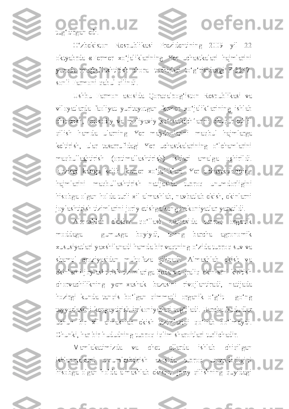 tug‘dirgan   edi.
O‘zbekiston   Respublikasi   Prezidentining   2009   yil   22
oktyabrda   «Fermer   xo‘jaliklarining   Yer   uchastkalari   hajmlarini
yanada   maqbullashtirish   chora-   tadbirlari   to‘g‘risida»gi   F-3287-
sonli   Farmoni   qabul   qilindi.
Ushbu   Farmon   asosida   Qoraqalpog‘iston   Respublikasi   va
viloyatlarda   faoliyat   yuritayotgan   fermer   xo‘jalik1arining   ishlab
chiqarish,   iqtisodiy   va   moliyaviy   ko‘rsatkich1arini   chuqur   tahlil
qilish   hamda   ularning   Yer   maydonlarini   maqbul   hajmlarga
keltirish,   ular   tasarrufidagi   Yer   uchastkalarining   o‘lchamlarini
maqbullashtirish   (optimallashtirish)   ishlari   amalga   oshirildi.
Hozirgi   kunga   kelib   fermer   xo‘ja1iklari.   Yer   uchastkalarining
hajmlarini   maqbullashtirish   natijasida   tuproq   unumdorligini
hisobga   olgan   holda   turli   xil   almashlab, navbatlab ekish, ekinlarni
joylashtirish tizimlarini joriy etishga keng   imkoniyatlar   yaratildi.
Almashlab   ekishni   qo‘llash   natijasida   tuproq   organik
moddaga   -   gumusga   boyiydi,   uning   barcha   agronomik
xususiyatlari yaxshilanadi hamda bir vaqtning   o‘zida tuproq suv va
shamol   eroziyasidan   muhofaza   qilinadi.   Almashlab   ekish   va
ekinlarni   joylashtirish   tizimlariga   beda   va   oraliq   ekinlarni   kiritish
chorvachilikning   yem-xashak   bazasini   rivojlantiradi,   natijada
hozirgi   kunda   tanqis   bo‘lgan   qimmatli   organik   o‘g‘it   -   go‘ng
tayyorlashni kengaytirish imkoniyatlari tug‘iladi. Barcha   hududlar
uchun   bir   xil   almashlab   ekish   tizimlarini   qo‘llab   bo‘lmaydi.
Chunki, har   bir   hududning   tuproq-iqlim   sharoitlari   turlichadir.
Mamlakatimizda   va   chet   ellarda   ishlab   chiqilgan
ishlanmalarni   umumlashtirish   asosida   tuproq   unumdorligini
hisobga   olgan   holda   almashlab   ekishni   joriy   qilishning   quyidagi 