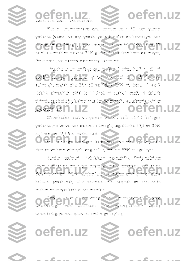 tizimlarini   taklif   etish   mumkin.
Yuqori   unumdorlikga   ega,   bonitet   balli   60   dan   yuqori
yerlarda   (yaxshi   va   eng   yaxshi   yerlar)   g‘o‘za   va   boshoqyai   don
ekinlarining   sa1mog‘i,   tegishlicha,   40-   50   va   34   -   40%,   beda   10
dalalik almashlab ekishda 20% gacha, 6 dalalikda beda   ekilmaydi,
faqat   oraliq   va   takroriy   ekinlar   joylashtiriladi.
O‘rtacha   unumdorlikga   ega   bo‘lgan   bonitet   balli   41-60   ni
tashkil   etadigan   yerlarda   g‘o‘za   boshoqpi   don   ekinlarining
sa1mog‘i,   tegishlicha   36,4-50   va   18,2-   33%   ni,   beda   11   va   9
dalalik   almashlab   ekishda   11-23%   ni   tashkil   etadi,   8   dalalik
tizimda   esa   beda   joylashtirilmasdan   faqat   oraliq   va   takroriy ekinlar
joylashtiriladi.
O‘rtachadan   past   va   yomon   bonitet   balli   21-40   bo‘1gan
yerlarda g‘o‘za va   don   ekinlari   salmog‘i,   tegishlicha   37,5   va   20%
ni,   beda   esa   37,5 5   ni   tashkil   etadi.
Sho‘rlanishga   uchragan   kamquvvat   yerlarda   g‘o‘za,   don
ekinlari va beda   salmog‘i   teng   bo‘lib,   har   biri   33%   ni   egallaydi.
Bundan   tashqari   O‘zbekiston   paxtachilik   ilmiy-tadqiqot
institutida   ishlab   chiqilgan   quyidagi   qisqa   rotasiyali   almashlab
ekish   tizimlari   ham   sug‘ori1adigan   tuproqlarning   meliorativ
holatini   yaxshilash,   ular   unumdorligini   saqlash   va   oshirishda
muhim   ahamiyat   kasb   etishi   mumkin.
Demak,   respublikamizning   turli   mintaqalarida   tuproq
unumdorligi   ham   turlichadir.   Bu   mintaqalarning   tuproq
unumdorligiga   ta'sir   qiluvchi   omillarga   bog‘liq. 