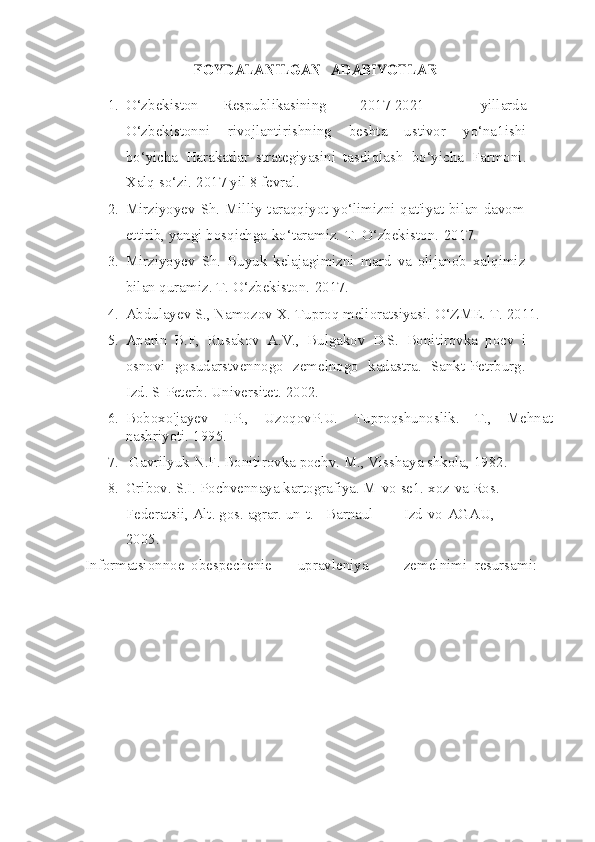 FOYDALANILGAN 	ADABIYOTLAR
1. O‘zbekiston        Respublikasining 2017-2021   yillarda
O‘zbekistonni   rivojlantirishning   beshta   ustivor   yo‘na1ishi
bo‘yicha   Harakatlar   strategiyasini   tasdiqlash   bo‘yicha   Farmoni.
Xalq   so‘zi.   2017   yil   8 fevral.
2. Mirziyoyev Sh. Milliy taraqqiyot yo‘limizni qat'iyat bilan davom
ettirib, yangi   bosqichga   ko‘taramiz.   T.   O‘zbekiston.   2017.
3. Mirziyoyev   Sh.   Buyuk   kelajagimizni   mard   va   olijanob   xalqimiz
bilan quramiz. T.   O‘zbekiston.   2017.
4. Abdulayev  S.,   Namozov   X.   Tuproq   melioratsiyasi.   O‘ZME.   T.   2011.
5. Aparin   B.F,   Rusakov   A.V.,   Bulgakov   D.S.   Bonitirovka   pocv   i
osnovi   gosudarstvennogo   zemelnogo   kadastra.   Sankt-Petrburg.
Izd. S-Peterb. Universitet.   2002.
6. Boboxo'jayev   I.P.,   UzoqovP.U.   Tuproqshunoslik.   T.,   Mehnat
nashriyoti.   1995.
7. Gavrilyuk   N.F.   Bonitirovka   pochv.   M.,   Visshaya   shkola,   1982.
8. Gribov.   S.I.   Pochvennaya   kartografiya.   M-vo   se1.   xoz-va   Ros.  
Federatsii,   Alt.   gos.   agrar.   un-t.   -   Barnaul Izd-vo   AGAU,  
2005.
Informatsionnoe obespechenie upravleniya zemelnimi resursami: 