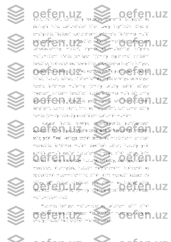 kitob,   baholash,   turli   tabiiy   resurslar,   injenerlik   faoliyatlari   va
ekologik   holat   tushunchalari   bilan   uzviy   bog‘liqdir.   Chet   el
amaliyotida   "kadastr"   tushunchasini   ko‘pincha   "ko‘chmas   mulk"
tushunchasi   bilan   bog‘laydilar.   Ayrim   manbalar   unga   yer
uchastkalarining   miqdori,   qiymati   va   mulkchiligi   bo‘yicha
ma'1umotlarni   o‘zida   jamlagan   "ijtimoiy   qaydnoma"   qoidasini
beradilar, boshqalari esa "arxiv bilan chambarchas bog‘liq   bo‘lgan,
chegaralarni   tasvirga   olish   va   xaritada   grafik   yoritilgan   mulkning
holati,   huquqi,   tabiati,   o‘lchamlari   va   foydalanishiga   asoslangan
barcha   ko‘chmas   mulkning   ijtimoiy   uslubiy   tashkil   etilgan
inventari"   qoidasini   beradilar.   Bunda   ko‘chmas   mulk   deb   uning
ustki   qismi   bilan   birgalikda   yerni   hamda   atrof-muhitni,   havo
kengligini,   tuproq   ostini,   bino   va   inshootlarni,   turli-tuman   tabiiy
hamda   ijtimoiy-iqtisodiy   voqeliklarni   tushunish   mumkin.
Bugungi   kunda   Rossiya   Federatsiyasida   yuritilayotgan
kadastrni o‘z mohiyati  bo‘yicha	 uchta katta toifaga	 bo‘lish  	mumkin:	
soliq   yoki   fiksal   -soliqqa   tortish   tartibi	 
va   miqdorlarini   aniqlash
maqsadida   ko‘chmas   mulkni   tavsiflash   uchun;   huquqiy   yoki
yuridik   -   mulk   egaligi   huquqlarini   himoya   qilish   uchun;   ko‘p
maqsadli   -   keng   spektrdagi   huquqiy,   iqtisodiy,   ekologik,   qurilish
masalalari,   shuningdek,   hududni   rivojlantirishni   boshqarish   va
rejalashtirish   muammolarini   hal   qilish.   Ko‘p   maqsadli   kadastr   o‘z
ichiga   turli   tipdagi   obyektlar:   yer,   o‘rmon   va   boshqa   tabiiy
resurslar,   infratizimlar,   ijtimoiy-iqtisodiy   voqeliklar   to‘g‘risidagi
ma'1umotlarni   oladi.
Yuqorida   berilgan   ma'1umotlar   va   uslublarni   tahlil   qilish
respublikamizda   yuritilayotgan   Yer   kadastrini   nazariy,   uslubiy   va
amaliy   jihatdan   rivojlantirish   imkonini   beradi. 