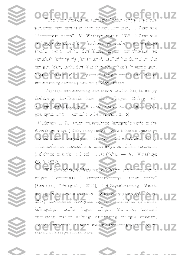 Tuproq bonitirovkasi va xaritalash fanidan xorijiy Oliy o‘quv
yurtlarida   ham   darsliklar   chop   etilgan.   Jumladan,   F.   Gavrilyuk
“Bonitirovka   pochv”.   M.   Visshaya   shkola.   1974.   F.Gavrilyuk
“Polevoye   issledovanie   i   kartirovaniye   pochv”.   M.   Visshaya
shkola.   1963.   Ushbu   darsliklarda   tuproq   bonotirovkasi   va
xaritalash   fanining   riyojlanish   tarixi,   usullari   haqida   ma'lumotlar
berilgan,   lekin,   ushbu   darsliklar chop etilganliga ko‘p vaqt o‘tgan.
Ushbu   darsliklar   e'lon   qiliganidan   so'ng   tuproqni   baholash   va
xaritalashning   zamonaiy   usullari   qo'11anilmoqda.
Tuproqni   xaritalashning   zamonaviy   usullari   haqida   xorijiy
davlatlarda   darsliklarida   ham   e'lon   qilingan.   Gribov.   S.I.
Pochvennaya kartografiya (M-vo se1.   xoz-va   Ros.   Federatsii,   Alt.
gos.   agrar.   un-t.   -   Barnaul   :   Izd-vo   AGAU,   2005).
  Xludensov   J.   G.   Krupnomasshtabnoe   kartografirovanie   pochv
Altayskogo kraya   ([Elektronniy   resurs] : metodicheskie   ukazaniya
k   prakticheskim   zanyatiyam   -   Barnaul   :   Izd-vo   AGAU,   2011).
Informatsionnoe   obespechenie   upravleniya   zemelnimi   resursami:
(Uchebnoe   posobie   Pod   red.   L.I.Koshkina.  —   M.:   Vo“sshaya
shkola   2002).
V.S.Sxovrebov,   V.I.Vaizova,   A.N.Marin1ar   tomonidan   chop
etilgan   “Bonitirovka   I   kachechestvennaya   osenka   pochv”
(Stavropol,   “Paragrafi’,   2011),   F.R.Zayde1manning   Metodi
ekologo-meliorativnix   iziskaniy   i   issledovaniy   pochv   (M.:   Kolos,
2008)   darsliklarida   Rossiyada   tuproqni   baholashda   qo'1lanilib
kelinayotgan   usullar   bayon   etilgan.   Ma'1umki,   tuproqni
baholashda   qishloq   xo’jaligi   ekinlarining   biologik   xossalari,
tuproqni   xaritalash   ishlarida   esa   mintaqalarning   tuproq   iqlim-
sharoitlari   hisobga   olinishi   zarur. 