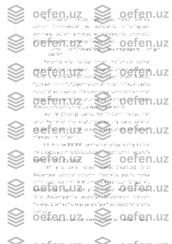 Yuqoridagilarni   hisobga   olgan   holda   mazkur   darslikda
tuproqni   bonitirovkalash   va   xaritalashda   qo'l1anilayotgan
zamonaviy   usullarni   yoritishga   va   O'zbekistonda   umumqabul
qilingan   tamoyillarni   yoritishga   harakat   qilindi.
Tuproq   bonitirovkasining   Dokuchayevgacha   bo‘lgan
bosqichi
Yerlarning   sifati   haqidagi   birinchi   ma'1umotlar   qadimgi
Rusiya   dehqonlarida   uchragan.   Bunday   ma'lumotlar   xalqlarning
hikmatli so‘z1arida va maqolalarida o‘z   ifodasini   topgan.   Masalan,
“Qora   yer   - oq   non”,   “Qayerning   tuprog‘i   podzol   bo‘lsa,   shu   yerda
muhtojlik”   va   hokazolar.   O‘sha   zamondagi   tuproqlarning   nomlari
hozirgi   zamon   terminlari   uchun   asosiy   manba   bo‘lib   qolgan.
Masalan, qora tuproq,   podzol,   gley,   sho‘rxok   kabilar.
Ivan   IV   (Grozniy)   davrida   Yer   fondlarini   hisobga   olish
uchun   Yer   ishlari   bilan   shug‘u1lanadigan   oliy   davlat   tashkiloti
tuzilgan.   Bu   tashkilotning   asosiy   funksiyalaridan   biri   yerlarni
ro‘yxatga   olish   bo‘lgan.
S.S. Sobolev XV-XVII asrning boshlaridagi kotibiy kitoblar
o‘sha davrda   yuqori   darajada   turadigan   birinchi   tuproq   -   geografik
asarlari bo‘lganligini   aytgan.
1724   yilda   tashkil   etilgan   Rossiya   (Peterburg)   fanlar
Akademiyasi   tuproqlar   qoplamini   o‘rganishda   yagona   markaz
bo‘lib   qoldi.   Rus   olimi   M.V.Lomonosovning   butun   faoliyati   shu
Akademiyada   o‘tgan.   1757   yildan   boshlab   M.V.   Lomonosov
fanlar   Akademiyasining   geografiya   departamentini   boshqarib
“Rossiya   atlasi”   va   “Rossiya   geografiyasi”   ga   o‘zgartirishlar   kirita
boshladi.
1755   yilda   esa   Moskva   universiteti   tashkil   etildi. 