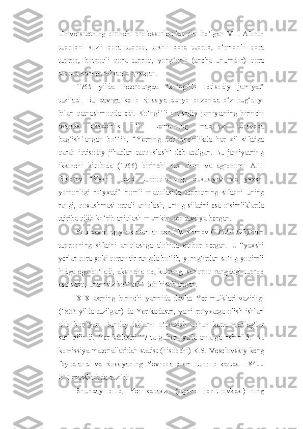Universitetning birinchi   professorlaridan  biri bo‘lgan M.I.  Afonin
tuproqni   sozli   qora   tuproq,   toshli   qora   tuproq,   o‘rmon1i   qora
tuproq,   botqoqli   qora   tuproq,   yong‘oqli   (ancha   unumdor)   qora
tuproq   kabi   guruhlarga   ajratgan.
1765   yilda   Peterburgda   “ko‘ngil1i   iqtisodiy   jamiyat”
tuziladi.   Bu   davrga   kelib   Rossiya   dunyo   bozorida   o‘z   bug‘doyi
bilan   qatnashmoqda   edi.   Ko‘ngi1li   iqtisodiy   jamiyatning   birinchi
asarida   akademik   I.G.   Lemanning   maqolasi   tuproqqa
bag‘ish1angan   bo‘1ib,   “Yerning   dehqonchilikda   har   xil   sifatiga
qarab   iqtisodiy   jihatdan   taqqoslash”   deb   atalgan.   Bu   jamiyatning
ikkinchi   kitobida   (1766)   birinchi   rus   olimi   va   agronomi   A.T.
Bolotov   “Kashir   uezdi   tuproqlarining   xususiyati   va   yaxshi
yomonligi   ro‘yxati”   nomli   maqolasida   tuproqning   sifatini   uning
rangi,   qovushmasi orqali aniqlash, uning sifatini esa o‘simliklarda
tajriba qilib ko‘rib   aniqlash   mumkin   deb   tavsiya   bergan.
Shu davrning yirik olimlaridan I.M.Komov (1750-1792)   ham
tuproqning   sifatini   aniqlashga   alohida   e'tibor   bergan.   U   “yaxshi
yerlar qora yoki qoramtir   rangda bo‘lib, yomg‘irdan so‘ng yoqimli
hidga ega bo‘ladi, aksincha oq, kulrang,   sariqroq   rangdagi   tuproq
esa   sariq,   unumsiz   bo‘1adi”   deb   hisoblangan.
XIX   asrning   birinchi   yarmida   davlat   Yer   mulklari   vazirligi
(1833   yilda   tuzilgan)   da   Yer   kadastri,   ya'ni   ro‘yxatga   olish   ishlari
olib   borilgan.   Bunday   ishlarni   o‘tkazish   uchun   katta   mablag‘lar
sarf   qilindi.   Yer   kadastri   17   ta   guberniyada   amalga   oshirildi.   Bu
komissiya materiallaridan statist (hisobchi) K.S.   Veselovskiy keng
foydalandi   va   Rossiyaning   Yevropa   qismi   tuproq   kartasi   I:8400
000   masshtabda   tuzildi.
Shunday   qilib,   Yer   kadastri   (tuproq   bonitirovkasi)   ning 