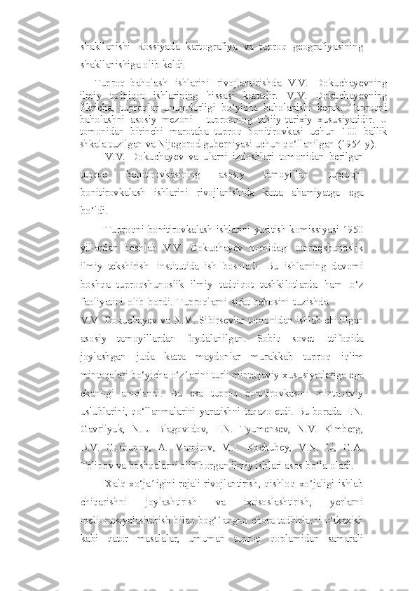 shakllanishi   Rossiyada   kartografiya   va   tuproq   geografiyasining
shakllanishiga   olib   keldi.
Tuproq   baholash   ishlarini   rivojlantirishda   V.V.   Dokuchayevning
ilmiy   tadqiqot   ishlarining   hissasi   kattadir.   V.V.   Dokuchayevning
fikricha,   tuproqlar   unumdorligi   bo‘yicha   baholanishi   kerak.   Tuproqni
baholashni   asosiy   mezoni   -   tuproqning   tabiiy-tarixiy   xususiyatidir.   U
tomonidan   birinchi   marotaba   tuproq   bonitirovkasi   uchun   100   ballik
shkala tuzilgan va Nijegorod guberniyasi uchun   qo‘llanilgan   (1954   y).
V.V.   Dokuchayev   va   ularni   izdoshlari   tomonidan   berilgan
tuproq   bonitirovkasining   asosiy   tamoyillari   tuproqni
bonitirovkalash   ishlarini   rivojlanishida   katta   ahamiyatga   ega
bo‘ldi.
Tuproqni   bonitirovkalash   ishlarini   yuritish   komissiyasi   1950
yillardan   boshlab   V.V.   Dokuchayev   nomidagi   tuproqshunoslik
ilmiy   tekshirish   institutida   ish   boshladi.   Bu   ishlarning   davomi
boshqa   tuproqshunoslik   ilmiy   tadqiqot   tashkilotlarda   ham   o‘z
faoliyatini   olib   bordi.   Tuproqlarni   sifat   bahosini   tuzishda
V.V.   Dokuchayev   va   N.M.   Sibirsevlar   tomonidan   ishlab   chiqilgan
asosiy   tamoyillardan   foydalanilgan.   Sobiq   sovet   Ittifoqida
joylashgan   juda   katta   maydonlar   murakkab   tuproq   iqlim
mintaqalari bo‘yicha o‘z1arini turli mintaqaviy   xususiyatlariga ega
ekanligi   aniqlandi.   Bu   esa   tuproq   bonitirovkasini   mintaqaviy
uslublarini, qo‘llanmalarini yaratishni taqazo etdi. Bu borada F.N.
Gavrilyuk,   N.L.   Blagovidov,   F.N.   Tyumensev,   N.V.   Kimberg,
B.V.   Gorbunov,   A.   Mamitov,   M.I.   Kochubey,   V.N.   Li,   G.A.
Tolipov va boshqalarni olib borgan ilmiy ishlari asos   bo‘la   oladi.
Xalq   xo‘ja1igini   rejali   rivojlantirish, qishloq   xo‘jaligi   ishlab
chiqarishni   joylashtirish   va   ixtisoslashtirish,   yerlarni
melioratsiyalashtirish bilan bog‘1angan   chora   tadbirlarni   o‘tkazish
kabi   qator   masalalar,   umuman   tuproq   qoplamidan   samarali 