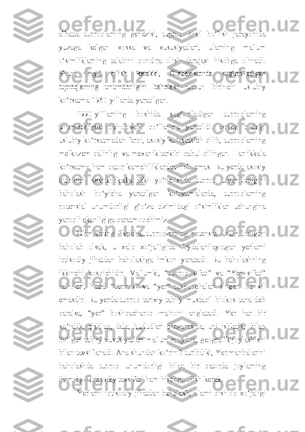 albatta   tuproqlarning   genezisi,   tuproq   hosil   bo‘lish   jarayonida
yuzaga   kelgan   xossa   va   xususiyatlari,   ularning   ma'lum
o‘simliklarning   talabini   qondira   olish   darajasi   hisobga   olinadi.
Shuni   qayd  qilish   kerakki,   O‘zbekistonda	 	sug‘ori1adigan	
tuproqlarning	 	unumdorligini	 	baholash	 
uchun   birinchi   uslubiy
ko‘rsatma   1960-yillarda   yaratilgan.
1990-yi1larning   boshida   sug‘oriladigan   tuproqlarning
unumdorligini   baholovchi   qo‘llanma   yaratildi.   Uning   oldingi
uslubiy ko‘rsatmadan farqi, asosiy   ko‘rsatkich   qilib,   tuproqlarning
melkozem   qalinligi   va   mexanik   tarkibi   qabul   qilingan. Har ikkala
ko‘rsatma   ham   qator   kamchiliklardan   holi   emas.   Bu   yerda   asosiy
e'tiborni   Respublikada   ikki   yo‘nalishda   tuproq   unumdorligini
baholash   bo‘yicha   yaratilgan   ko‘rsatmalarda,   tuproqlarning
potensial   unumdorligi   g‘o‘za   tizimidagi   o‘simliklar   uchungina
yaroqli   ekanligiga   qaratmoqchimiz. 
Olimlarning   fikricha,   tuproqlarning   potensial   unumdorligini
baholab   olsak,   u   xalq   xo‘ja1igida   foydalanilayotgan   yerlarni
iqtisodiy   jihatdan   baholashga   imkon   yaratadi.   Bu   baholashning
ikkinchi   bosqichidir.   Ma'lumki,   “tuproq   sifati”   va   “Yer   sifati”
baholari,   huddi   “tuproq”   va   “yer”   tushunchalari   singari   bir   xil
emasdir.   Bu   yerda   tuproq   tarixiy-tabiiy   mustaqil   biokos   tana   deb
qaralsa,   “yer”   boshqacharoq   ma'noni   anglatadi.   Yer   har   bir
xo‘jalik,   qishloq,   dala,   hududlari   chegarasida,   uni   ishlatish   bilan
bo‘lgan tabiiy xususiyatlari-ma'lum maydon, geografik joylashishi
bilan tavsiflanadi. Ana shundan ko‘rinib turibdiki, Yer manbalarini
baholashda   tuproq   unumdorligi   bilan   bir   qatorda   joylarning
ijtimoiy - iqtisodiy tavsifini ham   hisobga   olish   kerak.
Yerlarni   iqtisodiy   jihatdan   baholash,   ularni   qishloq   xo‘jaligi 