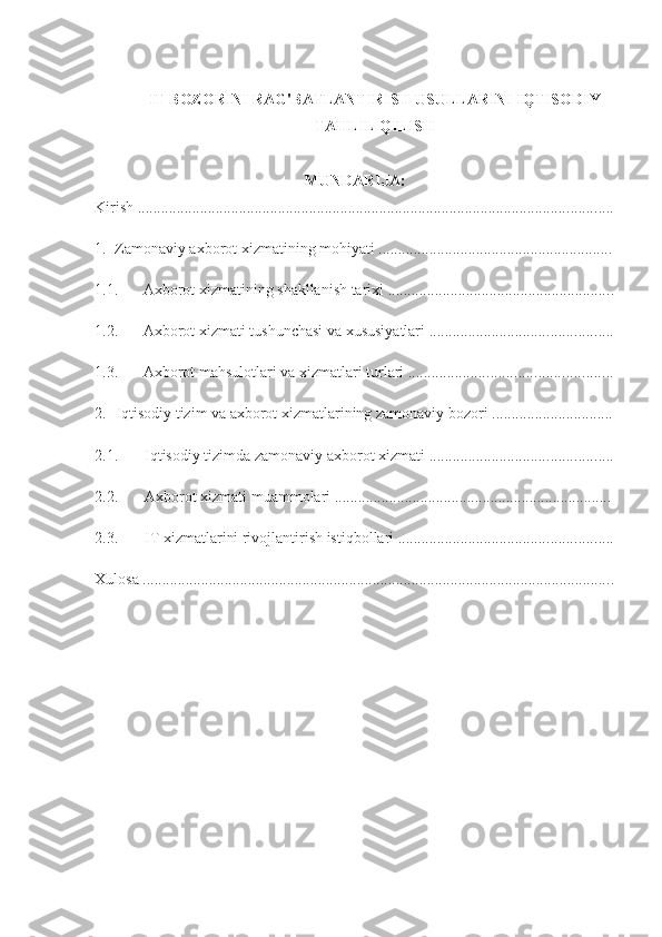 IT BOZORINI RAG'BATLANTIRISH USULLARINI IQTISODIY
TAHLIL QILISH
MUNDARIJA:
Kirish  ..........................................................................................................................
1. Zamonaviy axborot xizmatining mohiyati ............................................................
1.1. Axborot xizmatining shakllanish tarixi  ..........................................................
1.2. Axborot xizmati tushunchasi va xususiyatlari  ...............................................
1.3. Axborot mahsulotlari va xizmatlari turlari  ....................................................
2. Iqtisodiy tizim va axborot xizmatlarining zamonaviy bozori ... ............................
2.1. Iqtisodiy tizimda zamonaviy axborot xizmati  ...............................................
2.2. Axborot xizmati  muammolari  ....................................................................... 
2.3. IT xizmatlarini rivojlantirish istiqbollari  .......................................................
Xulosa  ......................................................................................................................... 