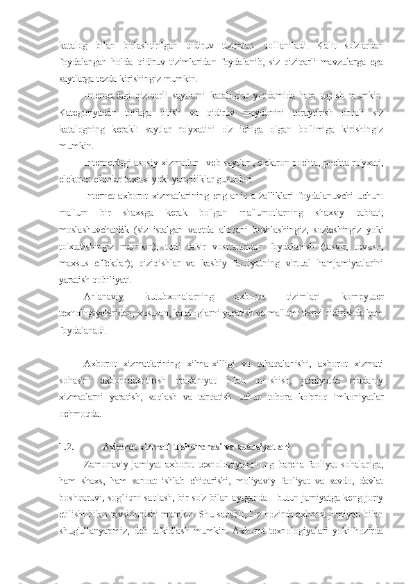 katalog   bilan   birlashtirilgan   qidiruv   tizimlari   qo'llaniladi.   Kalit   so'zlardan
foydalangan   holda   qidiruv   tizimlaridan   foydalanib,   siz   qiziqarli   mavzularga   ega
saytlarga tezda kirishingiz mumkin.
Internetdagi   qiziqarli   saytlarni   kataloglar   yordamida   ham   topish   mumkin.
Kategoriyadan   toifaga   o'tish   va   qidiruv   maydonini   toraytirish   orqali   siz
katalogning   kerakli   saytlar   ro'yxatini   o'z   ichiga   olgan   bo'limiga   kirishingiz
mumkin.
Internetdagi asosiy xizmatlar -  veb-saytlar  , elektron pochta, pochta ro'yxati,
elektron e'lonlar taxtasi yoki yangiliklar guruhlari
Internet   axborot   xizmatlarining   eng   aniq   afzalliklari   foydalanuvchi   uchun:
ma'lum   bir   shaxsga   kerak   bo'lgan   ma'lumotlarning   shaxsiy   tabiati;
moslashuvchanlik   (siz   istalgan   vaqtda   aloqani   boshlashingiz,   sozlashingiz   yoki
to'xtatishingiz   mumkin);   turli   ta'sir   vositalaridan   foydalanish   (tasvir,   tovush,
maxsus   effektlar);   qiziqishlar   va   kasbiy   faoliyatning   virtual   hamjamiyatlarini
yaratish qobiliyati.
An'anaviy   kutubxonalarning   axborot   tizimlari   kompyuter
texnologiyalaridan, xususan, kataloglarni yaratish va ma'lumotlarni qidirishda ham
foydalanadi.
Axborot   xizmatlarining   xilma-xilligi   va   tabaqalanishi,   axborot   xizmati
sohasini   axborotlashtirish   madaniyat   bilan   tanishish,   jamiyatda   madaniy
xizmatlarni   yaratish,   saqlash   va   tarqatish   uchun   tobora   ko'proq   imkoniyatlar
ochmoqda.
1.2. Axborot xizmati tushunchasi va xususiyatlari
Zamonaviy   jamiyat   axborot   texnologiyalarining   barcha   faoliyat   sohalariga,
ham   shaxs,   ham   sanoat   ishlab   chiqarishi,   moliyaviy   faoliyat   va   savdo,   davlat
boshqaruvi, sog'liqni saqlash, bir so'z bilan aytganda - butun jamiyatga keng joriy
etilishi bilan tavsiflanishi mumkin. Shu sababli, biz hozirda axborot jamiyati bilan
shug'ullanyapmiz,   deb   ta'kidlash   mumkin.   Axborot   texnologiyalari   yoki   hozirda 