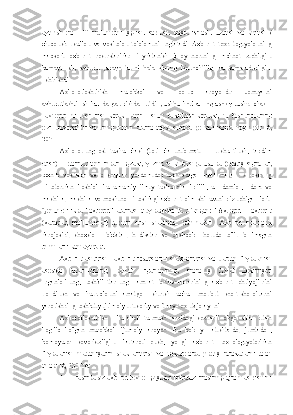 aytilishicha   -   IT   ma'lumotni   yig'ish,   saqlash,   qayta   ishlash,   uzatish   va   kiritish   /
chiqarish   usullari   va   vositalari   to'plamini   anglatadi.   Axborot   texnologiyalarining
maqsadi   axborot   resurslaridan   foydalanish   jarayonlarining   mehnat   zichligini
kamaytirish,   axborot   jarayonlarini   bajarishning   ishonchliligi   va   samaradorligini
oshirishdir.
Axborotlashtirish   murakkab   va   noaniq   jarayondir.   Jamiyatni
axborotlashtirish haqida gapirishdan oldin, ushbu hodisaning asosiy tushunchasi  -
"axborot"   ni   tushunish   kerak.   Darhol   shuni   ta'kidlash   kerakki,   bu   tushunchaning
o'zi   universaldir   va   uning   talqini   atama   qaysi   sohada   qo'llanilishiga   bog'liqdir   [6,
203-b.].
Axborotning   asl   tushunchasi   (lotincha   informatio   -   tushuntirish,   taqdim
etish)   -   odamlar   tomonidan   og'zaki,   yozma   yoki   boshqa   usulda   (odatiy   signallar,
texnik   vositalar   va   boshqalar   yordamida)   uzatiladigan   ma'lumotlar.   20-asrning
o rtalaridan   boshlab   bu   umumiy   ilmiy   tushuncha   bo lib,   u   odamlar,   odam   vaʻ ʻ
mashina,   mashina   va   mashina   o rtasidagi   axborot   almashinuvini   o z   ichiga  oladi.	
ʻ ʻ
Qonunchilikda   “axborot”   atamasi   quyidagicha   ta’riflangan:   “Axborot   –   axborot
(xabarlar,   ma’lumotlar)   taqdim   etish   shaklidan   qat'i   nazar."   Axborot   noaniqlik
darajasini,   shaxslar,   ob'ektlar,   hodisalar   va   boshqalar   haqida   to'liq   bo'lmagan
bilimlarni kamaytiradi.
Axborotlashtirish - axborot resurslarini shakllantirish va ulardan foydalanish
asosida   fuqarolarning,   davlat   organlarining,   mahalliy   davlat   hokimiyati
organlarining,   tashkilotlarning,   jamoat   birlashmalarining   axborot   ehtiyojlarini
qondirish   va   huquqlarini   amalga   oshirish   uchun   maqbul   shart-sharoitlarni
yaratishning tashkiliy ijtimoiy-iqtisodiy va ilmiy-texnik jarayoni.
Axborotlashtirish   -   bu   aholi   turmush   tarzidagi   sezilarli   o'zgarishlar   bilan
bog'liq   bo'lgan   murakkab   ijtimoiy   jarayon.   Bu   ko'p   yo'nalishlarda,   jumladan,
kompyuter   savodsizligini   bartaraf   etish,   yangi   axborot   texnologiyalaridan
foydalanish   madaniyatini   shakllantirish   va   hokazolarda   jiddiy   harakatlarni   talab
qiladi [6, 230-bet].
1.1.1-rasmda siz axborot texnologiyalari infratuzilmasining ajralmas qismini 