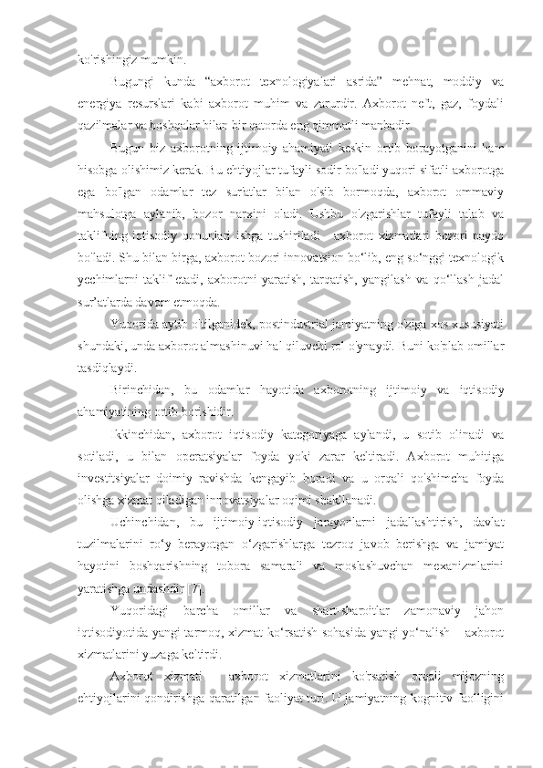 ko'rishingiz mumkin.
Bugungi   kunda   “axborot   texnologiyalari   asrida”   mehnat,   moddiy   va
energiya   resurslari   kabi   axborot   muhim   va   zarurdir.   Axborot   neft,   gaz,   foydali
qazilmalar va boshqalar bilan bir qatorda eng qimmatli manbadir.
Bugun   biz   axborotning   ijtimoiy   ahamiyati   keskin   ortib   borayotganini   ham
hisobga olishimiz kerak. Bu ehtiyojlar tufayli sodir bo'ladi yuqori sifatli axborotga
ega   bo'lgan   odamlar   tez   sur'atlar   bilan   o'sib   bormoqda,   axborot   ommaviy
mahsulotga   aylanib,   bozor   narxini   oladi.   Ushbu   o'zgarishlar   tufayli   talab   va
taklifning   iqtisodiy   qonunlari   ishga   tushiriladi   -   axborot   xizmatlari   bozori   paydo
bo'ladi. Shu bilan birga, axborot bozori innovatsion bo‘lib, eng so‘nggi texnologik
yechimlarni   taklif   etadi,   axborotni   yaratish,   tarqatish,   yangilash   va   qo‘llash   jadal
sur’atlarda davom etmoqda.
Yuqorida aytib o'tilganidek, postindustrial jamiyatning o'ziga xos xususiyati
shundaki, unda axborot almashinuvi hal qiluvchi rol o'ynaydi. Buni ko'plab omillar
tasdiqlaydi.
Birinchidan,   bu   odamlar   hayotida   axborotning   ijtimoiy   va   iqtisodiy
ahamiyatining ortib borishidir.
Ikkinchidan,   axborot   iqtisodiy   kategoriyaga   aylandi,   u   sotib   olinadi   va
sotiladi,   u   bilan   operatsiyalar   foyda   yoki   zarar   keltiradi.   Axborot   muhitiga
investitsiyalar   doimiy   ravishda   kengayib   boradi   va   u   orqali   qo'shimcha   foyda
olishga xizmat qiladigan innovatsiyalar oqimi shakllanadi.
Uchinchidan,   bu   ijtimoiy-iqtisodiy   jarayonlarni   jadallashtirish,   davlat
tuzilmalarini   ro‘y   berayotgan   o‘zgarishlarga   tezroq   javob   berishga   va   jamiyat
hayotini   boshqarishning   tobora   samarali   va   moslashuvchan   mexanizmlarini
yaratishga undashdir [7].
Yuqoridagi   barcha   omillar   va   shart-sharoitlar   zamonaviy   jahon
iqtisodiyotida yangi tarmoq, xizmat ko‘rsatish sohasida yangi yo‘nalish – axborot
xizmatlarini yuzaga keltirdi.
Axborot   xizmati   -   axborot   xizmatlarini   ko'rsatish   orqali   mijozning
ehtiyojlarini qondirishga qaratilgan faoliyat turi. U jamiyatning kognitiv faolligini 