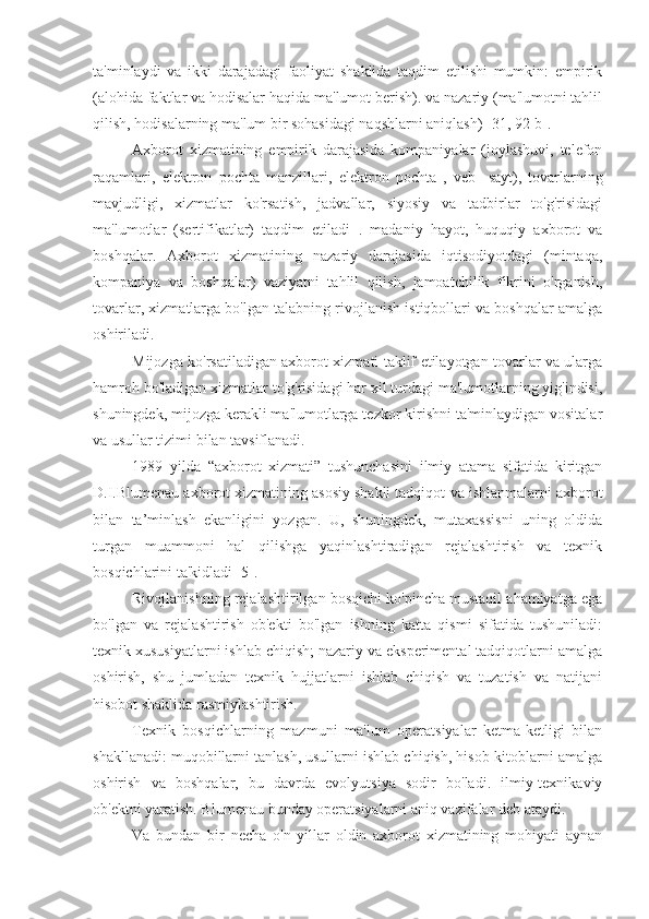 ta'minlaydi   va   ikki   darajadagi   faoliyat   shaklida   taqdim   etilishi   mumkin:   empirik
(alohida faktlar va hodisalar haqida ma'lumot berish). va nazariy (ma'lumotni tahlil
qilish, hodisalarning ma'lum bir sohasidagi naqshlarni aniqlash) [31, 92-b].
Axborot   xizmatining   empirik   darajasida   kompaniyalar   (joylashuvi,   telefon
raqamlari,   elektron   pochta   manzillari,   elektron   pochta   ,   veb-   sayt),   tovarlarning
mavjudligi,   xizmatlar   ko'rsatish,   jadvallar,   siyosiy   va   tadbirlar   to'g'risidagi
ma'lumotlar   (sertifikatlar)   taqdim   etiladi   .   madaniy   hayot,   huquqiy   axborot   va
boshqalar.   Axborot   xizmatining   nazariy   darajasida   iqtisodiyotdagi   (mintaqa,
kompaniya   va   boshqalar)   vaziyatni   tahlil   qilish,   jamoatchilik   fikrini   o'rganish,
tovarlar, xizmatlarga bo'lgan talabning rivojlanish istiqbollari va boshqalar amalga
oshiriladi.
Mijozga ko'rsatiladigan axborot xizmati taklif etilayotgan tovarlar va ularga
hamroh bo'ladigan xizmatlar to'g'risidagi har xil turdagi ma'lumotlarning yig'indisi,
shuningdek, mijozga kerakli ma'lumotlarga tezkor kirishni ta'minlaydigan vositalar
va usullar tizimi bilan tavsiflanadi.
1989   yilda   “axborot   xizmati”   tushunchasini   ilmiy   atama   sifatida   kiritgan
D.I.Blumenau axborot xizmatining asosiy shakli tadqiqot  va ishlanmalarni axborot
bilan   ta’minlash   ekanligini   yozgan.   U,   shuningdek,   mutaxassisni   uning   oldida
turgan   muammoni   hal   qilishga   yaqinlashtiradigan   rejalashtirish   va   texnik
bosqichlarini ta'kidladi [5].
Rivojlanishning rejalashtirilgan bosqichi ko'pincha mustaqil ahamiyatga ega
bo'lgan   va   rejalashtirish   ob'ekti   bo'lgan   ishning   katta   qismi   sifatida   tushuniladi:
texnik xususiyatlarni ishlab chiqish; nazariy va eksperimental tadqiqotlarni amalga
oshirish,   shu   jumladan   texnik   hujjatlarni   ishlab   chiqish   va   tuzatish   va   natijani
hisobot shaklida rasmiylashtirish.
Texnik   bosqichlarning   mazmuni   ma'lum   operatsiyalar   ketma-ketligi   bilan
shakllanadi: muqobillarni tanlash, usullarni ishlab chiqish, hisob-kitoblarni amalga
oshirish   va   boshqalar,   bu   davrda   evolyutsiya   sodir   bo'ladi.   ilmiy-texnikaviy
ob'ektni yaratish. Blumenau bunday operatsiyalarni aniq vazifalar deb ataydi.
Va   bundan   bir   necha   o'n   yillar   oldin   axborot   xizmatining   mohiyati   aynan 