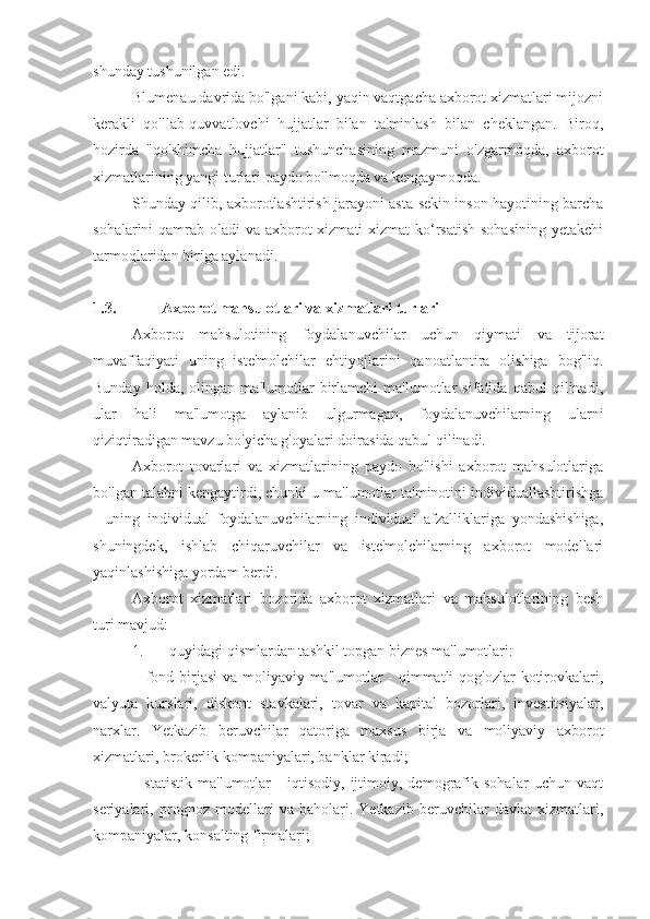 shunday tushunilgan edi.
Blumenau davrida bo'lgani kabi, yaqin vaqtgacha axborot xizmatlari mijozni
kerakli   qo'llab-quvvatlovchi   hujjatlar   bilan   ta'minlash   bilan   cheklangan.   Biroq,
hozirda   "qo'shimcha   hujjatlar"   tushunchasining   mazmuni   o'zgarmoqda,   axborot
xizmatlarining yangi turlari paydo bo'lmoqda va kengaymoqda.
Shunday qilib, axborotlashtirish jarayoni asta-sekin inson hayotining barcha
sohalarini qamrab oladi va axborot xizmati  xizmat ko‘rsatish  sohasining yetakchi
tarmoqlaridan biriga aylanadi.
1.3. Axborot mahsulotlari va xizmatlari turlari
Axborot   mahsulotining   foydalanuvchilar   uchun   qiymati   va   tijorat
muvaffaqiyati   uning   iste'molchilar   ehtiyojlarini   qanoatlantira   olishiga   bog'liq.
Bunday   holda,   olingan   ma'lumotlar   birlamchi   ma'lumotlar   sifatida   qabul   qilinadi,
ular   hali   ma'lumotga   aylanib   ulgurmagan,   foydalanuvchilarning   ularni
qiziqtiradigan mavzu bo'yicha g'oyalari doirasida qabul qilinadi.
Axborot   tovarlari   va   xizmatlarining   paydo   bo'lishi   axborot   mahsulotlariga
bo'lgan talabni kengaytirdi, chunki u ma'lumotlar ta'minotini individuallashtirishga
-   uning   individual   foydalanuvchilarning   individual   afzalliklariga   yondashishiga,
shuningdek,   ishlab   chiqaruvchilar   va   iste'molchilarning   axborot   modellari
yaqinlashishiga yordam berdi.
Axborot   xizmatlari   bozorida   axborot   xizmatlari   va   mahsulotlarining   besh
turi mavjud:
1. quyidagi qismlardan tashkil topgan biznes ma'lumotlari:
- fond birjasi  va moliyaviy ma'lumotlar  - qimmatli  qog'ozlar kotirovkalari,
valyuta   kurslari,   diskont   stavkalari,   tovar   va   kapital   bozorlari,   investitsiyalar,
narxlar.   Yetkazib   beruvchilar   qatoriga   maxsus   birja   va   moliyaviy   axborot
xizmatlari, brokerlik kompaniyalari, banklar kiradi;
- statistik   ma'lumotlar   -   iqtisodiy,   ijtimoiy,   demografik   sohalar   uchun   vaqt
seriyalari,   prognoz   modellari   va   baholari.   Yetkazib   beruvchilar   davlat   xizmatlari,
kompaniyalar, konsalting firmalari; 