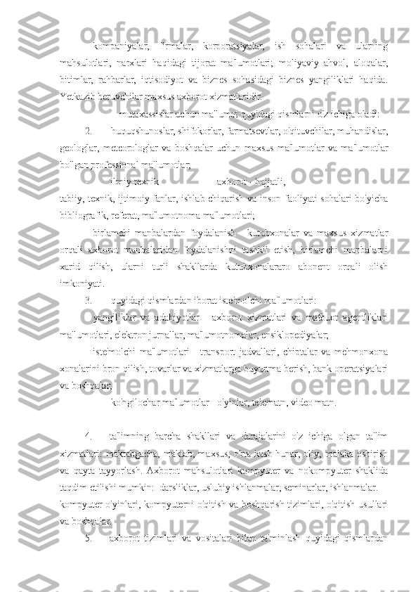 - kompaniyalar,   firmalar,   korporatsiyalar,   ish   sohalari   va   ularning
mahsulotlari,   narxlari   haqidagi   tijorat   ma'lumotlari;   moliyaviy   ahvol,   aloqalar,
bitimlar,   rahbarlar,   iqtisodiyot   va   biznes   sohasidagi   biznes   yangiliklari   haqida.
Yetkazib beruvchilar maxsus axborot xizmatlaridir.
- mutaxassislar uchun ma'lumot quyidagi qismlarni o'z ichiga oladi:
2. huquqshunoslar, shifokorlar, farmatsevtlar, o'qituvchilar, muhandislar,
geologlar,   meteorologlar   va   boshqalar   uchun   maxsus   ma'lumotlar   va   ma'lumotlar
bo'lgan professional ma'lumotlar;
- ilmiy-texnik  axborot - hujjatli,
tabiiy, texnik, ijtimoiy fanlar, ishlab chiqarish va inson faoliyati sohalari bo'yicha
bibliografik, referat, ma'lumotnoma ma'lumotlari;
- birlamchi   manbalardan   foydalanish   -   kutubxonalar   va   maxsus   xizmatlar
orqali   axborot   manbalaridan   foydalanishni   tashkil   etish,   birlamchi   manbalarni
xarid   qilish,   ularni   turli   shakllarda   kutubxonalararo   abonent   orqali   olish
imkoniyati.
3. quyidagi qismlardan iborat iste'molchi ma'lumotlari:
- yangiliklar   va   adabiyotlar   -   axborot   xizmatlari   va   matbuot   agentliklari
ma'lumotlari, elektron jurnallar, ma'lumotnomalar, ensiklopediyalar;
- iste'molchi   ma'lumotlari   -   transport   jadvallari,   chiptalar   va   mehmonxona
xonalarini bron qilish, tovarlar va xizmatlarga buyurtma berish, bank operatsiyalari
va boshqalar;
- ko'ngilochar ma'lumotlar - o'yinlar, telematn, video matn.
4. ta'limning   barcha   shakllari   va   darajalarini   o'z   ichiga   olgan   ta'lim
xizmatlari:  maktabgacha,  maktab, maxsus,  o'rta kasb-hunar, oliy, malaka oshirish
va   qayta   tayyorlash.   Axborot   mahsulotlari   kompyuter   va   nokompyuter   shaklida
taqdim etilishi mumkin:  darsliklar, uslubiy ishlanmalar, seminarlar, ishlanmalar.
kompyuter o'yinlari, kompyuterni o'qitish va boshqarish tizimlari, o'qitish usullari
va boshqalar.
5. axborot   tizimlari   va   vositalari   bilan   ta'minlash   quyidagi   qismlardan 