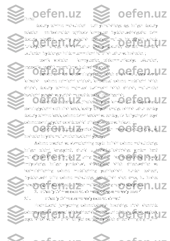 iborat:
-dasturiy   ta'minot   mahsulotlari   -   turli   yo'nalishlarga   ega   bo'lgan   dasturiy
paketlar   -   professionaldan   tajribasiz   kompyuter   foydalanuvchisigacha:   tizim
dasturiy   ta'minoti,   umumiy   yo'nalish   dasturlari,   ma'lum   bir   tegishli   sohada
funktsiyalarni   amalga   oshirish   uchun   amaliy   dasturlar,   standart   matematik
usullardan foydalangan holda muammolarni hal qilish uchun va boshqalar. ;
- texnik   vositalar   -   kompyuterlar,   telekommunikatsiya   uskunalari,
orgtexnika, tegishli materiallar va butlovchi qismlar;
- axborot   tizimlari   va   texnologiyalarini   ishlab   chiqish   va   ularga   xizmat
ko'rsatish   -   axborot   oqimlarini   aniqlash,   kontseptual   axborot   modellarini   ishlab
chiqish,   dasturiy   ta'minot   majmuasi   tuzilmasini   ishlab   chiqish,   ma'lumotlar
bazalarini yaratish va yuritish maqsadida tashkilotni o'rganish;
- axborot   sanoatining   turli   jihatlari   bo'yicha   konsalting   -   qanday   axborot
texnologiyalarini sotib olish kerak, kasbiy faoliyatni amalga oshirish uchun qanday
dasturiy ta'minot kerak, axborot tizimi kerakmi va qanday, o'z faoliyatingizni qaysi
axborot texnologiyalari asosida tashkil qilish yaxshiroq va hokazo. .;
- axborot   manbalarini   tayyorlash   -   berilgan   mavzu,   soha,   hodisa   va
boshqalar bo'yicha ma'lumotlar bazalarini yaratish.
Axborot   tovarlari   va   xizmatlarining   paydo   bo'lishi   axborot   mahsulotlariga
bo'lgan   talabni   kengaytirdi,   chunki   u   individuallashtirishga   yordam   berdi
ma'lumotlar   bilan   ta'minlash   -   uning   individual   iste'molchilarning   shaxsiy
imtiyozlariga   bo'lgan   yondashuvi,   shuningdek,   ishlab   chiqaruvchilar   va
iste'molchilarning   axborot   modellarining   yaqinlashishi.   Bundan   tashqari,
foydalanuvchi   to'liq   axborot   mahsulotiga   ega   bo'lishi   shart   emas,   bu   boshqa
narsalar teng bo'lsa, haqiqatda olingan ma'lumotlarning narxini pasaytiradi.
2. Iqtisodiy tizim va axborot xizmatlarining zamonaviy bozori
2.1. Iqtisodiy tizimda zamonaviy axborot xizmati
Postindustrial   jamiyatning   axborotlashtirish   bosqichiga   o‘tish   sharoitida
axborot yetakchi universal ishlab chiqarish omiliga, uni to‘plash, uzatish, saqlash,
qayta ishlash va tahlil qilish faoliyati esa ijtimoiy ishlab chiqarishning eng muhim 