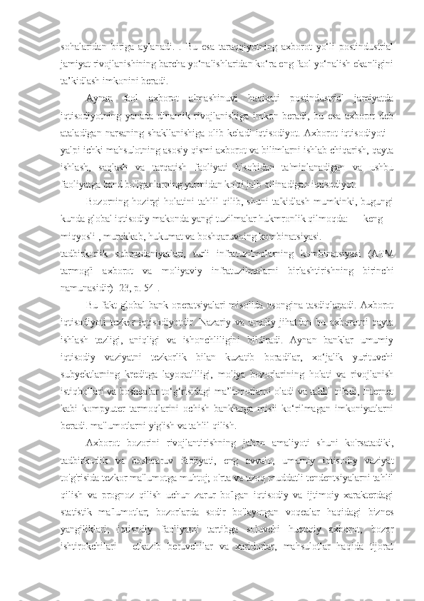 sohalaridan   biriga   aylanadi.   .   Bu   esa   taraqqiyotning   axborot   yo‘li   postindustrial
jamiyat rivojlanishining barcha yo‘nalishlaridan ko‘ra eng faol yo‘nalish ekanligini
ta’kidlash imkonini beradi.
Aynan   faol   axborot   almashinuvi   haqiqati   postindustrial   jamiyatda
iqtisodiyotning   yanada   dinamik   rivojlanishiga   imkon   beradi,   bu   esa   axborot   deb
ataladigan   narsaning   shakllanishiga   olib   keladi   iqtisodiyot.   Axborot   iqtisodiyoti   -
yalpi ichki mahsulotning asosiy qismi axborot va bilimlarni ishlab chiqarish, qayta
ishlash,   saqlash   va   tarqatish   faoliyati   hisobidan   ta'minlanadigan   va   ushbu
faoliyatga band bo'lganlarning yarmidan ko'pi jalb qilinadigan iqtisodiyot.
Bozorning   hozirgi   holatini   tahlil   qilib,   shuni   ta'kidlash   mumkinki,   bugungi
kunda global iqtisodiy makonda yangi tuzilmalar hukmronlik qilmoqda:  keng
miqyosli , murakkab, hukumat va boshqaruvning kombinatsiyasi.
tadbirkorlik   submadaniyatlari,   turli   infratuzilmalarning   kombinatsiyasi   (ATM
tarmog'i   axborot   va   moliyaviy   infratuzilmalarni   birlashtirishning   birinchi
namunasidir) [23, p. 54].
Bu fakt global bank operatsiyalari  misolida osongina tasdiqlanadi. Axborot
iqtisodiyoti   tezkor   iqtisodiyotdir.   Nazariy   va   amaliy   jihatdan   bu   axborotni   qayta
ishlash   tezligi,   aniqligi   va   ishonchliligini   bildiradi.   Aynan   banklar   umumiy
iqtisodiy   vaziyatni   tezkorlik   bilan   kuzatib   boradilar,   xo‘jalik   yurituvchi
subyektlarning   kreditga   layoqatliligi,   moliya   bozorlarining   holati   va   rivojlanish
istiqbollari va boshqalar to‘g‘risidagi ma’lumotlarni oladi va tahlil qiladi, Internet
kabi   kompyuter   tarmoqlarini   ochish   banklarga   misli   ko‘rilmagan   imkoniyatlarni
beradi. ma'lumotlarni yig'ish va tahlil qilish.
Axborot   bozorini   rivojlantirishning   jahon   amaliyoti   shuni   ko'rsatadiki,
tadbirkorlik   va   boshqaruv   faoliyati,   eng   avvalo,   umumiy   iqtisodiy   vaziyat
to'g'risida tezkor ma'lumotga muhtoj; o'rta va uzoq muddatli tendentsiyalarni tahlil
qilish   va   prognoz   qilish   uchun   zarur   bo'lgan   iqtisodiy   va   ijtimoiy   xarakterdagi
statistik   ma'lumotlar;   bozorlarda   sodir   bo'layotgan   voqealar   haqidagi   biznes
yangiliklari;   iqtisodiy   faoliyatni   tartibga   soluvchi   huquqiy   axborot;   bozor
ishtirokchilari   -   etkazib   beruvchilar   va   xaridorlar,   mahsulotlar   haqida   tijorat 