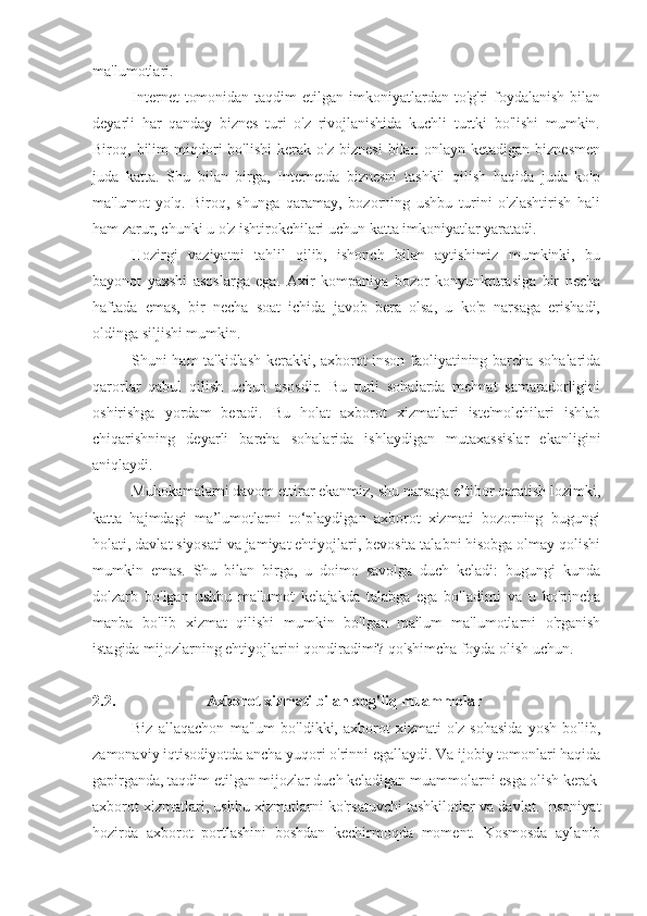 ma'lumotlari.
Internet   tomonidan  taqdim  etilgan  imkoniyatlardan to'g'ri   foydalanish  bilan
deyarli   har   qanday   biznes   turi   o'z   rivojlanishida   kuchli   turtki   bo'lishi   mumkin.
Biroq,  bilim   miqdori   bo'lishi   kerak   o'z   biznesi   bilan  onlayn   ketadigan   biznesmen
juda   katta.   Shu   bilan   birga,   Internetda   biznesni   tashkil   qilish   haqida   juda   ko'p
ma'lumot   yo'q.   Biroq,   shunga   qaramay,   bozorning   ushbu   turini   o'zlashtirish   hali
ham zarur, chunki u o'z ishtirokchilari uchun katta imkoniyatlar yaratadi.
Hozirgi   vaziyatni   tahlil   qilib,   ishonch   bilan   aytishimiz   mumkinki,   bu
bayonot   yaxshi   asoslarga   ega.   Axir   kompaniya   bozor   konyunkturasiga   bir   necha
haftada   emas,   bir   necha   soat   ichida   javob   bera   olsa,   u   ko'p   narsaga   erishadi,
oldinga siljishi mumkin.
Shuni ham ta'kidlash kerakki, axborot inson faoliyatining barcha sohalarida
qarorlar   qabul   qilish   uchun   asosdir.   Bu   turli   sohalarda   mehnat   samaradorligini
oshirishga   yordam   beradi.   Bu   holat   axborot   xizmatlari   iste'molchilari   ishlab
chiqarishning   deyarli   barcha   sohalarida   ishlaydigan   mutaxassislar   ekanligini
aniqlaydi.
Muhokamalarni davom ettirar ekanmiz, shu narsaga e’tibor qaratish lozimki,
katta   hajmdagi   ma’lumotlarni   to‘playdigan   axborot   xizmati   bozorning   bugungi
holati, davlat siyosati va jamiyat ehtiyojlari, bevosita talabni hisobga olmay qolishi
mumkin   emas.   Shu   bilan   birga,   u   doimo   savolga   duch   keladi:   bugungi   kunda
dolzarb   bo'lgan   ushbu   ma'lumot   kelajakda   talabga   ega   bo'ladimi   va   u   ko'pincha
manba   bo'lib   xizmat   qilishi   mumkin   bo'lgan   ma'lum   ma'lumotlarni   o'rganish
istagida mijozlarning ehtiyojlarini qondiradimi? qo'shimcha foyda olish uchun.
2.2. Axborot xizmati bilan bog'liq muammolar
Biz   allaqachon   ma'lum   bo'ldikki,   axborot   xizmati   o'z   sohasida   yosh   bo'lib,
zamonaviy iqtisodiyotda ancha yuqori o'rinni egallaydi. Va ijobiy tomonlari haqida
gapirganda, taqdim etilgan mijozlar duch keladigan muammolarni esga olish kerak
axborot xizmatlari, ushbu xizmatlarni ko'rsatuvchi tashkilotlar va davlat. Insoniyat
hozirda   axborot   portlashini   boshdan   kechirmoqda   moment.   Kosmosda   aylanib 