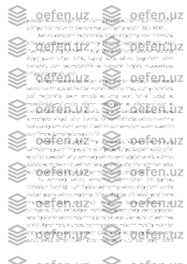 yuradigan va saqlanadigan ma'lumotlarning miqdori va odamning uni o'zlashtirish
qobiliyati bilan ma'lum bir dissonans mavjud bo'lganligi sababli [27, p. 82-83].
Axborot xizmatlarini rivojlantirishga bo'lgan ehtiyojning ortishi informatika
sohasidagi   mutaxassislar   uchun   ijtimoiy   tartibning   o'zgarishiga   olib   keldi.   Agar
o‘tgan   asrning   70-yillari   oxiri   —   80-yillarning   boshlarida   dasturlash   kadrlariga
ehtiyoj   yuqori   bo‘lgan   bo‘lsa,   bugungi   kunda   axborot   jarayonlarini   tizimli
boshqarish,   ularni   avtomatlashtirish   va   boshqarish   bo‘yicha   mutaxassislarga
bo‘lgan ehtiyoj ancha oshdi.
Bunday   mutaxassislarga   bo'lgan   ehtiyoj   shundan   iboratki,   hozirgi   vaqtda
axborot bozorini etuk deb hisoblash mumkin. Shu bilan birga, u turli yo'nalishlarda
jadal   rivojlanishda   davom   etmoqda   va   uning   asosi:   har   xil   turdagi   va
maqsadlardagi   ma'lumotlar,   elektron   operatsiyalar   va   elektron   aloqalar   va
boshqalar.   Axborot   xizmatlari   sohasida   juda   ko'p   davlat   va   nodavlat   firma   va
kompaniyalar   ishlaydi.   Jahon   bozorida   o'z   iste'molchilariga   axborot   bozorining
barcha asosiy tarmoqlarini qamrab oluvchi bir qator xizmatlarni taqdim etuvchi bir
qator firma va kompaniyalar paydo bo'ldi.
O’zbekiston   oliy   ta'limi,   ilmiy   muassasalar,   kutubxona   va   ma'muriy
tuzilmalarning yuqori ilmiy va ta'lim salohiyati va faoliyat darajasini saqlab qolish
va qo'llab-quvvatlash uchun zamonaviy axborot texnologiyalari asosida  xodimlar,
talabalar va professor-o'qituvchilarni keng ko'lamli kadrlar bilan ta'minlash kerak.
va O’zbekistonda va xorijda to'plangan ma'lumotlarga ochiq kirish  .
Bu   zamonaviy   axborot   xizmatining   muammolaridan   biri   (ayniqsa,
O’zbekiston   bozorida)   -   turli   foydalanuvchilarning   axborot   ehtiyojlarini   qondira
oladigan   yagona   axborot   maydoniga   bo'lgan   ehtiyojga   olib   keladi.   yangi   biznes
imkoniyatlarini   taqdim   etish.   Inson   faoliyatining   barcha   jabhalarida,   hech
bo'lmaganda   G'arb   sivilizatsiyasi   mamlakatlarida   zamonaviy   texnologiyalardan
keng foydalanish axborot makonining globallashuviga ulkan va hal qiluvchi hissa
qo'shdi.   Aynan   mana   shu   narsa   insonning   axborot   makonini   mahalliy   makondan
ancha   cheklangan   odamlar   jamoasini   (oila,   kasbiy   va   ijtimoiy   guruhlar,   etnik
guruh,   davlat)   qamrab   oluvchi   global   makonga,   shu   jumladan   deyarli   barcha 