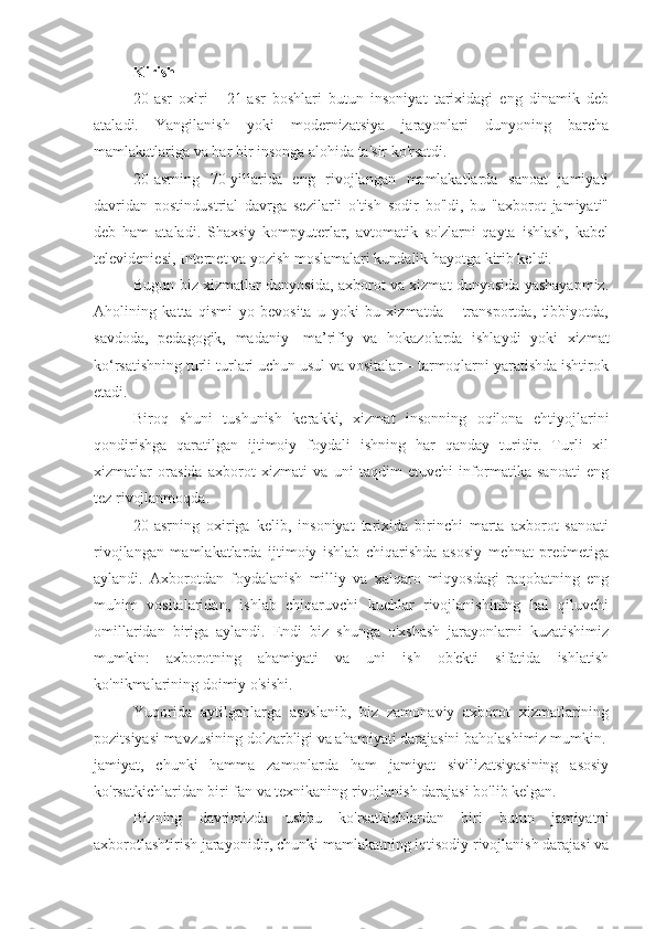 Kirish
20-asr   oxiri   -   21-asr   boshlari   butun   insoniyat   tarixidagi   eng   dinamik   deb
ataladi.   Yangilanish   yoki   modernizatsiya   jarayonlari   dunyoning   barcha
mamlakatlariga va har bir insonga alohida ta'sir ko'rsatdi.
20-asrning   70-yillarida   eng   rivojlangan   mamlakatlarda   sanoat   jamiyati
davridan   postindustrial   davrga   sezilarli   o'tish   sodir   bo'ldi,   bu   "axborot   jamiyati"
deb   ham   ataladi.   Shaxsiy   kompyuterlar,   avtomatik   so'zlarni   qayta   ishlash,   kabel
televideniesi, Internet va yozish moslamalari kundalik hayotga kirib keldi.
Bugun biz xizmatlar dunyosida, axborot va xizmat dunyosida yashayapmiz.
Aholining   katta   qismi   yo   bevosita   u   yoki   bu   xizmatda   –   transportda,   tibbiyotda,
savdoda,   pedagogik,   madaniy   -ma’rifiy   va   hokazolarda   ishlaydi   yoki   xizmat
ko‘rsatishning turli turlari uchun usul va vositalar – tarmoqlarni yaratishda ishtirok
etadi.
Biroq   shuni   tushunish   kerakki,   xizmat   insonning   oqilona   ehtiyojlarini
qondirishga   qaratilgan   ijtimoiy   foydali   ishning   har   qanday   turidir.   Turli   xil
xizmatlar   orasida   axborot   xizmati   va   uni   taqdim   etuvchi   informatika   sanoati   eng
tez rivojlanmoqda.
20-asrning   oxiriga   kelib,   insoniyat   tarixida   birinchi   marta   axborot   sanoati
rivojlangan   mamlakatlarda   ijtimoiy   ishlab   chiqarishda   asosiy   mehnat   predmetiga
aylandi.   Axborotdan   foydalanish   milliy   va   xalqaro   miqyosdagi   raqobatning   eng
muhim   vositalaridan,   ishlab   chiqaruvchi   kuchlar   rivojlanishining   hal   qiluvchi
omillaridan   biriga   aylandi.   Endi   biz   shunga   o'xshash   jarayonlarni   kuzatishimiz
mumkin:   axborotning   ahamiyati   va   uni   ish   ob'ekti   sifatida   ishlatish
ko'nikmalarining doimiy o'sishi.
Yuqorida   aytilganlarga   asoslanib,   biz   zamonaviy   axborot   xizmatlarining
pozitsiyasi mavzusining dolzarbligi va ahamiyati darajasini baholashimiz mumkin.
jamiyat,   chunki   hamma   zamonlarda   ham   jamiyat   sivilizatsiyasining   asosiy
ko'rsatkichlaridan biri fan va texnikaning rivojlanish darajasi bo'lib kelgan.
Bizning   davrimizda   ushbu   ko'rsatkichlardan   biri   butun   jamiyatni
axborotlashtirish jarayonidir, chunki mamlakatning iqtisodiy rivojlanish darajasi va 