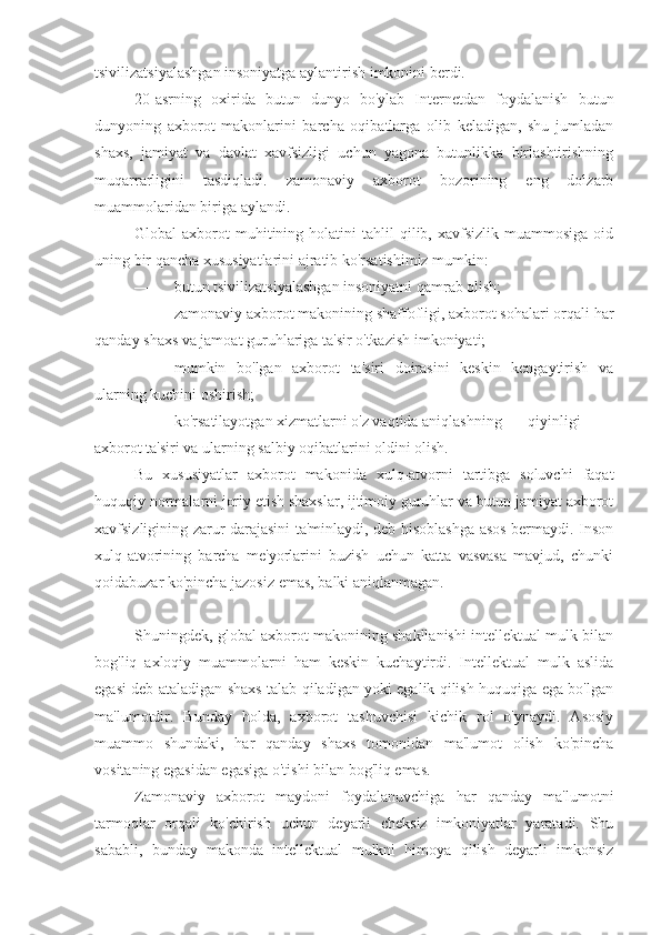 tsivilizatsiyalashgan insoniyatga aylantirish imkonini berdi.
20-asrning   oxirida   butun   dunyo   bo'ylab   Internetdan   foydalanish   butun
dunyoning   axborot   makonlarini   barcha   oqibatlarga   olib   keladigan,   shu   jumladan
shaxs,   jamiyat   va   davlat   xavfsizligi   uchun   yagona   butunlikka   birlashtirishning
muqarrarligini   tasdiqladi.   zamonaviy   axborot   bozorining   eng   dolzarb
muammolaridan biriga aylandi.
Global   axborot   muhitining  holatini   tahlil   qilib,  xavfsizlik   muammosiga  oid
uning bir qancha xususiyatlarini ajratib ko'rsatishimiz mumkin:
— butun tsivilizatsiyalashgan insoniyatni qamrab olish;
— zamonaviy axborot makonining shaffofligi, axborot sohalari orqali har
qanday shaxs va jamoat guruhlariga ta'sir o'tkazish imkoniyati;
— mumkin   bo'lgan   axborot   ta'siri   doirasini   keskin   kengaytirish   va
ularning kuchini oshirish;
— ko'rsatilayotgan xizmatlarni o'z vaqtida aniqlashning  qiyinligi
axborot ta'siri va ularning salbiy oqibatlarini oldini olish.
Bu   xususiyatlar   axborot   makonida   xulq-atvorni   tartibga   soluvchi   faqat
huquqiy normalarni joriy etish shaxslar, ijtimoiy guruhlar va butun jamiyat axborot
xavfsizligining zarur darajasini ta'minlaydi, deb hisoblashga asos bermaydi. Inson
xulq-atvorining   barcha   me'yorlarini   buzish   uchun   katta   vasvasa   mavjud,   chunki
qoidabuzar ko'pincha jazosiz emas, balki aniqlanmagan.
Shuningdek, global axborot makonining shakllanishi intellektual mulk bilan
bog'liq   axloqiy   muammolarni   ham   keskin   kuchaytirdi.   Intellektual   mulk   aslida
egasi deb ataladigan shaxs talab qiladigan yoki egalik qilish huquqiga ega bo'lgan
ma'lumotdir.   Bunday   holda,   axborot   tashuvchisi   kichik   rol   o'ynaydi.   Asosiy
muammo   shundaki,   har   qanday   shaxs   tomonidan   ma'lumot   olish   ko'pincha
vositaning egasidan egasiga o'tishi bilan bog'liq emas.
Zamonaviy   axborot   maydoni   foydalanuvchiga   har   qanday   ma'lumotni
tarmoqlar   orqali   ko'chirish   uchun   deyarli   cheksiz   imkoniyatlar   yaratadi.   Shu
sababli,   bunday   makonda   intellektual   mulkni   himoya   qilish   deyarli   imkonsiz 