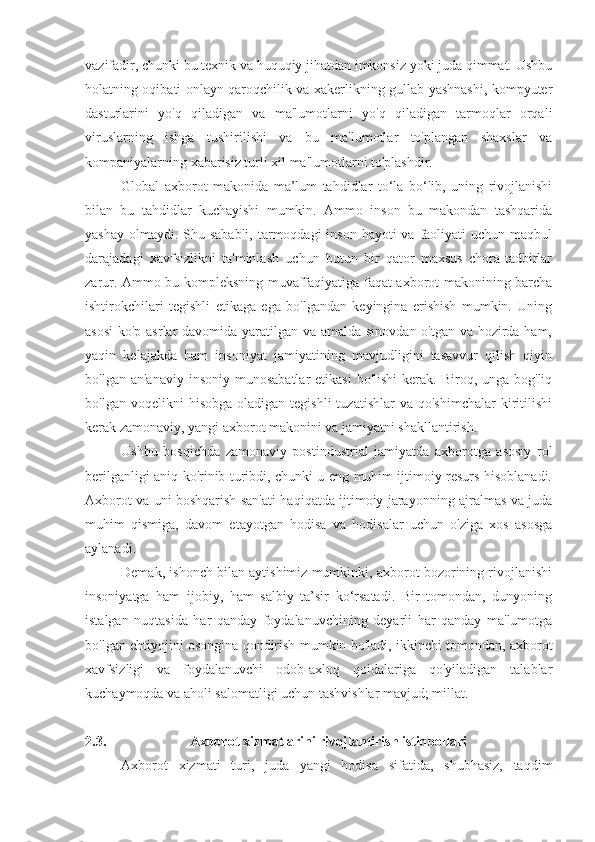 vazifadir, chunki bu texnik va huquqiy jihatdan imkonsiz yoki juda qimmat. Ushbu
holatning oqibati onlayn qaroqchilik va xakerlikning gullab-yashnashi, kompyuter
dasturlarini   yo'q   qiladigan   va   ma'lumotlarni   yo'q   qiladigan   tarmoqlar   orqali
viruslarning   ishga   tushirilishi   va   bu   ma'lumotlar   to'plangan   shaxslar   va
kompaniyalarning xabarisiz turli xil ma'lumotlarni to'plashdir.
Global   axborot   makonida   ma’lum   tahdidlar   to‘la   bo‘lib,   uning   rivojlanishi
bilan   bu   tahdidlar   kuchayishi   mumkin.   Ammo   inson   bu   makondan   tashqarida
yashay  olmaydi.  Shu sababli,  tarmoqdagi  inson hayoti  va faoliyati  uchun maqbul
darajadagi   xavfsizlikni   ta'minlash   uchun   butun   bir   qator   maxsus   chora-tadbirlar
zarur. Ammo bu kompleksning muvaffaqiyatiga faqat axborot makonining barcha
ishtirokchilari   tegishli   etikaga   ega   bo'lgandan   keyingina   erishish   mumkin.   Uning
asosi  ko'p asrlar  davomida yaratilgan va amalda sinovdan o'tgan va hozirda ham,
yaqin   kelajakda   ham   insoniyat   jamiyatining   mavjudligini   tasavvur   qilish   qiyin
bo'lgan  an'anaviy  insoniy  munosabatlar  etikasi   bo'lishi   kerak.  Biroq, unga  bog'liq
bo'lgan  voqelikni  hisobga   oladigan  tegishli  tuzatishlar  va   qo'shimchalar  kiritilishi
kerak zamonaviy, yangi axborot makonini va jamiyatni shakllantirish.
Ushbu   bosqichda   zamonaviy   postindustrial   jamiyatda   axborotga   asosiy   rol
berilganligi aniq ko'rinib turibdi, chunki u eng muhim ijtimoiy resurs hisoblanadi.
Axborot va uni boshqarish san'ati haqiqatda ijtimoiy jarayonning ajralmas va juda
muhim   qismiga,   davom   etayotgan   hodisa   va   hodisalar   uchun   o'ziga   xos   asosga
aylanadi.
Demak, ishonch bilan aytishimiz mumkinki, axborot bozorining rivojlanishi
insoniyatga   ham   ijobiy,   ham   salbiy   ta’sir   ko‘rsatadi.   Bir   tomondan,   dunyoning
istalgan   nuqtasida   har   qanday   foydalanuvchining   deyarli   har   qanday   ma'lumotga
bo'lgan ehtiyojini osongina qondirish mumkin bo'ladi, ikkinchi tomondan, axborot
xavfsizligi   va   foydalanuvchi   odob-axloq   qoidalariga   qo'yiladigan   talablar
kuchaymoqda va aholi salomatligi uchun tashvishlar mavjud; millat.
2.3. Axborot xizmatlarini rivojlantirish istiqbollari
Axborot   xizmati   turi,   juda   yangi   hodisa   sifatida,   shubhasiz,   taqdim 