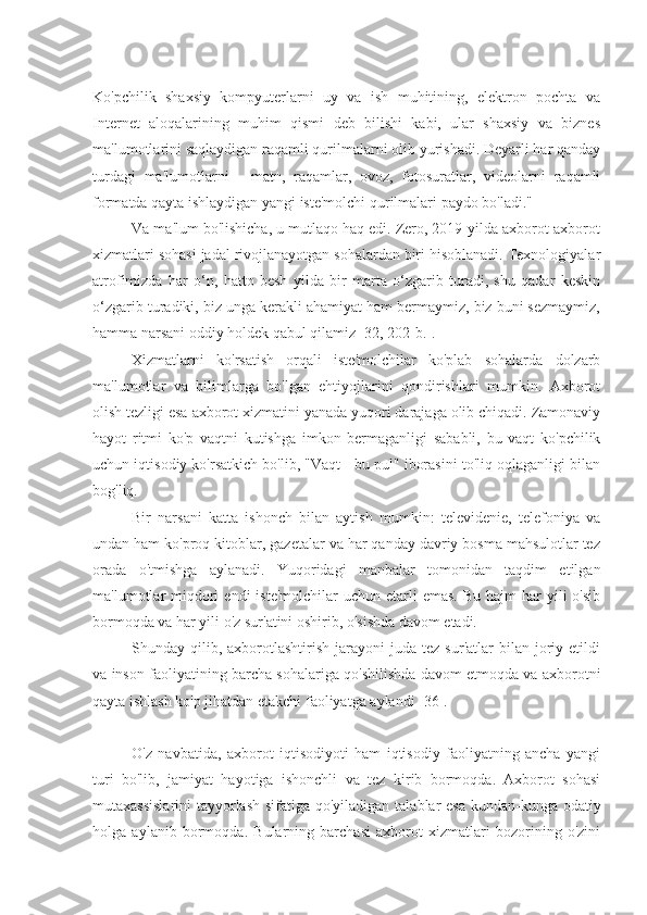 Ko'pchilik   shaxsiy   kompyuterlarni   uy   va   ish   muhitining,   elektron   pochta   va
Internet   aloqalarining   muhim   qismi   deb   bilishi   kabi,   ular   shaxsiy   va   biznes
ma'lumotlarini saqlaydigan raqamli qurilmalarni olib yurishadi. Deyarli har qanday
turdagi   ma'lumotlarni   -   matn,   raqamlar,   ovoz,   fotosuratlar,   videolarni   raqamli
formatda qayta ishlaydigan yangi iste'molchi qurilmalari paydo bo'ladi."
Va ma'lum bo'lishicha, u mutlaqo haq edi. Zero, 2019-yilda axborot-axborot
xizmatlari sohasi jadal rivojlanayotgan sohalardan biri hisoblanadi. Texnologiyalar
atrofimizda   har   o‘n,   hatto   besh   yilda   bir   marta   o‘zgarib   turadi,   shu   qadar   keskin
o‘zgarib turadiki, biz unga kerakli ahamiyat ham bermaymiz, biz buni sezmaymiz,
hamma narsani oddiy holdek qabul qilamiz [32, 202-b.].
Xizmatlarni   ko'rsatish   orqali   iste'molchilar   ko'plab   sohalarda   dolzarb
ma'lumotlar   va   bilimlarga   bo'lgan   ehtiyojlarini   qondirishlari   mumkin.   Axborot
olish tezligi esa axborot xizmatini yanada yuqori darajaga olib chiqadi. Zamonaviy
hayot   ritmi   ko'p   vaqtni   kutishga   imkon   bermaganligi   sababli,   bu   vaqt   ko'pchilik
uchun iqtisodiy ko'rsatkich bo'lib, "Vaqt - bu pul" iborasini to'liq oqlaganligi bilan
bog'liq.
Bir   narsani   katta   ishonch   bilan   aytish   mumkin:   televidenie,   telefoniya   va
undan ham ko'proq kitoblar, gazetalar va har qanday davriy bosma mahsulotlar tez
orada   o'tmishga   aylanadi.   Yuqoridagi   manbalar   tomonidan   taqdim   etilgan
ma'lumotlar  miqdori   endi  iste'molchilar  uchun  etarli  emas.  Bu  hajm   har  yili  o'sib
bormoqda va har yili o'z sur'atini oshirib, o'sishda davom etadi.
Shunday  qilib,  axborotlashtirish   jarayoni  juda  tez   sur'atlar   bilan  joriy  etildi
va inson faoliyatining barcha sohalariga qo'shilishda davom etmoqda va axborotni
qayta ishlash ko'p jihatdan etakchi faoliyatga aylandi [36].
O'z   navbatida,   axborot   iqtisodiyoti   ham   iqtisodiy   faoliyatning   ancha   yangi
turi   bo'lib,   jamiyat   hayotiga   ishonchli   va   tez   kirib   bormoqda.   Axborot   sohasi
mutaxassislarini  tayyorlash  sifatiga qo'yiladigan talablar  esa  kundan-kunga odatiy
holga   aylanib   bormoqda.   Bularning   barchasi   axborot   xizmatlari   bozorining   o'zini 