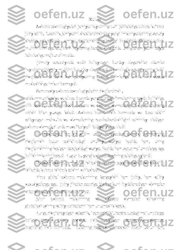 Xulosa
Axborot texnologiyalari jamiyat hayotining turli jabhalariga tobora ko‘proq
joriy etilib, fuqarolik jamiyatini shakllantirishning yangi imkoniyatlarining zaruriy
shartiga   aylanmoqda.   Jamiyat   rivojlanishining   hozirgi   bosqichida   axborot   tobora
muhim   o'rin   egallab,   bizni   hayotning   barcha   sohalarida   uning   ahamiyatini   qayta
baholashga majbur qilmoqda.
Ijtimoiy   taraqqiyotda   sodir   bo'layotgan   bunday   o'zgarishlar   odamlar
hayotining ijtimoiy muhitini butunlay o'zgartiradi. Texnologik taraqqiyotning jadal
rivojlanishi   har   doim   ham   jamiyatning   boshqa   tizimlariga   u   bilan   bir   vaqtda
moslashishga imkon bermaydi.
Zamonaviy axborot texnologiyalarini rivojlantirish ,
telekommunikatsiya va aloqa bozorda yangi turdagi firmalarning paydo bo'lishiga
olib   keladi,   ularning   o'sishi   axborot   va   axborot   xizmatlariga   bo'lgan   talabning
ortishi   bilan   yuzaga   keladi.   Axborot   bozori   o'sib   bormoqda   va   faqat   taklif
etilayotgan   mahsulot   va   xizmatlarning   raqobatbardoshligini   ta'minlay   oladigan
axborot xizmatlari unda muvaffaqiyatli faoliyat yurita oladi.
O'z   navbatida,   har   bir   xodim   uchun   jamiyatdagi   axborot   tizimlarining
rivojlanishi   butun   tashkilotdagi   umumiy   vaziyat   haqida   ham,   uning
rivojlanishining istalgan darajasidagi vaziyat haqida ham zarur ma'lumotlarga ega
bo'lish imkonini beradi. Bugun bu yangi axborot davrining talabiga aylandi.
Odamlar   axborot   jamiyatida   ishlashga   ko'proq   tayyorlanishadi   va   tashkilot
ishlarida ko'proq ishtirok etishni xohlashadi.
Biroq   global   axborot   makonining   kengayishi   ham   ijobiy,   ham   salbiy
xususiyatlarga   ega.   Ijobiy   jihatlar   qatoriga   biz   har   kuni   foydalanadigan   xizmatlar
sifati va tezligi bir necha barobar ortdi.
jahon   axborot   makonining   va   axborot   xizmatlari   sohasining
globallashuvining salbiy oqibatlarini ham unutmaslik kerak .
Bunga rivojlanayotgan xakerlik, "qaroqchilik", barcha turdagi ma'lumotlarga
bo'lgan   ehtiyoji   doimiy   ravishda   o'sib   borayotgan   odamlarning   axborotga
bog'liqligi   o'sib   bormoqda   -   bularning   barchasi   O’zbekiston   bozori   uchun   ham, 