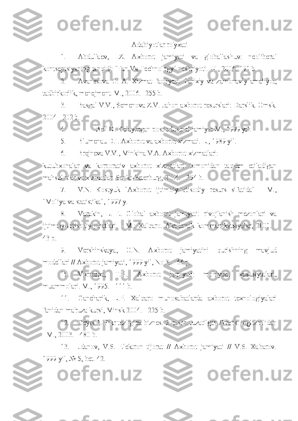 Adabiyotlar ro'yxati
1. Abdullaev,   I.Z.   Axborot   jamiyati   va   globallashuv:   neoliberal
kontseptsiyaning tanqidi: "Fan Va Technology" nashriyoti. -T., 2006.  191 b.
2. Avanesova   G.   A.   Xizmat   faoliyati:   Tarixiy   va   zamonaviy   amaliyot,
tadbirkorlik, menejment. M., 2006. -255 b.
3. Basgal V.V., Semenova Z.V. Jahon axborot resurslari: Darslik. Omsk.
2004 - 202 b.
4. Bell D. Kelayotgan postindustrial jamiyat M., 1999 yil.
5. Blumenau D.I. Axborot va axborot xizmati. L., 1989 yil.
6. Brejneva V.V., Minkina V.A. Axborot xizmatlari:
kutubxonalar   va   korporativ   axborot   xizmatlari   tomonidan   taqdim   etiladigan
mahsulotlar va xizmatlar. Sankt-Peterburg, 2004. - 304 b.
7. V.N.   Kostyuk   "Axborot   ijtimoiy-iqtisodiy   resurs   sifatida"   -   M.,
"Moliya va statistika", 1997 y.
8. Varakin,   L.   E.   Global   axborot   jamiyati:   rivojlanish   mezonlari   va
ijtimoiy-iqtisodiy   jihatlari.   -   M.:   Xalqaro.   Akademik   kommunikatsiyalar,   2001.   -
43 p.
9. Vershinskaya,   O.N.   Axborot   jamiyatini   qurishning   mavjud
modellari // Axborot jamiyati, 1999 yil, No 3. - 66 p.
10. Voronina,   T.P..   Axborot   jamiyati:   mohiyati,   xususiyatlari,
muammolari. M., 1995. - 111 b.
11. Gancharik,   L.P.   Xalqaro   munosabatlarda   axborot   texnologiyalari
fanidan ma'ruza kursi, Minsk 2004. - 225 b.
12. Geyts B. Fikr tezligida biznes. 2-nashr. tuzatilgan./Trans. ingliz tilidan
- M., 2003. - 480 b.
13. Jdanov,   V.S.   Elektron   tijorat   //   Axborot   jamiyati   //   V.S.   Xabarov.
1999 yil, № 5, bet. 42. 