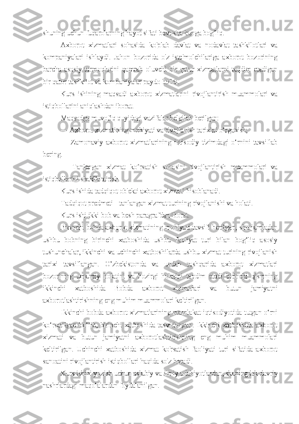 shuning uchun fuqarolarning hayot sifati bevosita bunga bog'liq.
Axborot   xizmatlari   sohasida   ko'plab   davlat   va   nodavlat   tashkilotlari   va
kompaniyalari   ishlaydi.   Jahon   bozorida   o'z   iste'molchilariga   axborot   bozorining
barcha   asosiy   tarmoqlarini   qamrab   oluvchi   bir   qator   xizmatlarni   taqdim   etadigan
bir qator tashkilot va kompaniyalar paydo bo'ldi.
Kurs   ishining   maqsadi   axborot   xizmatlarini   rivojlantirish   muammolari   va
istiqbollarini aniqlashdan iborat.
Maqsadga muvofiq quyidagi vazifalar belgilab berilgan:
— Axborot xizmatining mohiyati va rivojlanish tarixini o‘rganish;
—   Zamonaviy   axborot   xizmatlarining   iqtisodiy   tizimdagi   o‘rnini   tavsiflab
bering.
—   Tanlangan   xizmat   ko rsatish   sohasini   rivojlantirish   muammolari   vaʻ
istiqbollarini shakllantirish.
Kurs ishida tadqiqot ob'ekti axborot xizmati hisoblanadi.
Tadqiqot predmeti - tanlangan xizmat turining rivojlanishi va holati.
Kurs ishi ikki bob va besh paragrafdan iborat.
Birinchi bobda axborot xizmatining mohiyati tavsifi berilgan, shu jumladan
ushbu   bobning   birinchi   xatboshida   ushbu   faoliyat   turi   bilan   bog‘liq   asosiy
tushunchalar, ikkinchi va uchinchi xatboshilarda ushbu xizmat turining rivojlanish
tarixi   tavsiflangan.   O’zbekistonda   va   undan   tashqarida   axborot   xizmatlari
bozorining   umumiy   holatini   va   hozirgi   holatini   taqdim   etadi   birinchi   qismning
ikkinchi   xatboshida   Bobda   axborot   xizmatlari   va   butun   jamiyatni
axborotlashtirishning eng muhim muammolari keltirilgan.
Ikkinchi bobda axborot xizmatlarining mamlakat iqtisodiyotida tutgan o‘rni
ko‘rsatilgan   bo‘lib,   birinchi   xatboshida   tasvirlangan.   Ikkinchi   xatboshida   axborot
xizmati   va   butun   jamiyatni   axborotlashtirishning   eng   muhim   muammolari
keltirilgan.   Uchinchi   xatboshida   xizmat   ko'rsatish   faoliyati   turi   sifatida   axborot
sanoatini rivojlantirish istiqbollari haqida so'z boradi.
Kurs ishini yozish uchun uslubiy va ilmiy adabiyotlardan, shuningdek davriy
nashrlardagi maqolalardan foydalanilgan. 