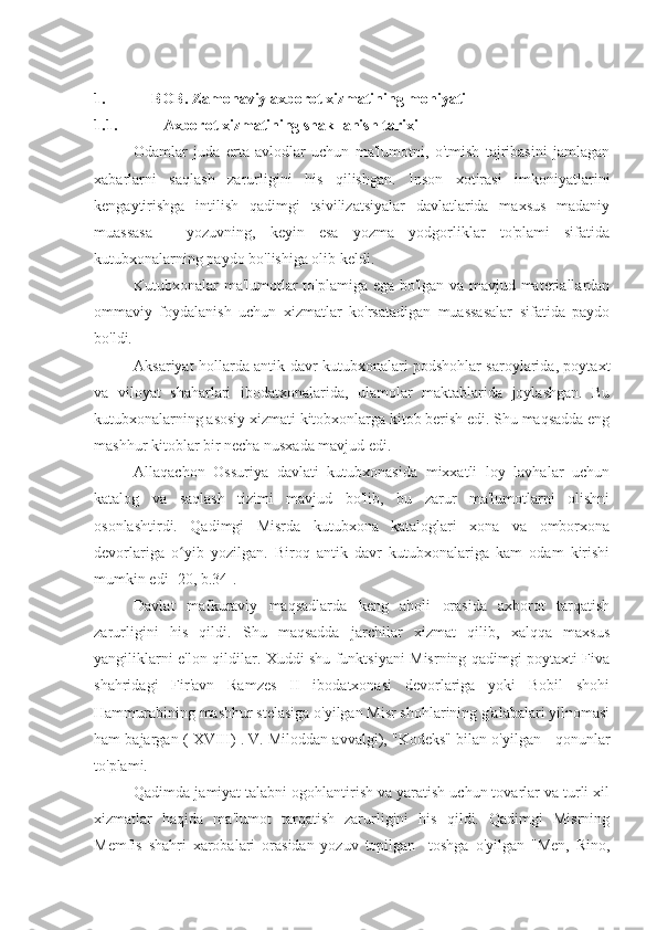 1. BOB. Zamonaviy axborot xizmatining mohiyati
1.1. Axborot xizmatining shakllanish tarixi
Odamlar   juda   erta   avlodlar   uchun   ma'lumotni,   o'tmish   tajribasini   jamlagan
xabarlarni   saqlash   zarurligini   his   qilishgan.   Inson   xotirasi   imkoniyatlarini
kengaytirishga   intilish   qadimgi   tsivilizatsiyalar   davlatlarida   maxsus   madaniy
muassasa   -   yozuvning,   keyin   esa   yozma   yodgorliklar   to'plami   sifatida
kutubxonalarning paydo bo'lishiga olib keldi.
Kutubxonalar ma'lumotlar to'plamiga ega bo'lgan va mavjud materiallardan
ommaviy   foydalanish   uchun   xizmatlar   ko'rsatadigan   muassasalar   sifatida   paydo
bo'ldi.
Aksariyat hollarda antik davr kutubxonalari podshohlar saroylarida, poytaxt
va   viloyat   shaharlari   ibodatxonalarida,   ulamolar   maktablarida   joylashgan.   Bu
kutubxonalarning asosiy xizmati kitobxonlarga kitob berish edi. Shu maqsadda eng
mashhur kitoblar bir necha nusxada mavjud edi.
Allaqachon   Ossuriya   davlati   kutubxonasida   mixxatli   loy   lavhalar   uchun
katalog   va   saqlash   tizimi   mavjud   bo'lib,   bu   zarur   ma'lumotlarni   olishni
osonlashtirdi.   Qadimgi   Misrda   kutubxona   kataloglari   xona   va   omborxona
devorlariga   o yib   yozilgan.   Biroq   antik   davr   kutubxonalariga   kam   odam   kirishiʻ
mumkin edi [20, b.34].
Davlat   mafkuraviy   maqsadlarda   keng   aholi   orasida   axborot   tarqatish
zarurligini   his   qildi.   Shu   maqsadda   jarchilar   xizmat   qilib,   xalqqa   maxsus
yangiliklarni e'lon qildilar. Xuddi shu funktsiyani Misrning qadimgi poytaxti Fiva
shahridagi   Fir'avn   Ramzes   II   ibodatxonasi   devorlariga   yoki   Bobil   shohi
Hammurabining mashhur stelasiga o'yilgan Misr shohlarining g'alabalari yilnomasi
ham bajargan  ( XVIII) .  V. Miloddan avvalgi), "Kodeks" bilan o'yilgan - qonunlar
to'plami.
Qadimda jamiyat talabni ogohlantirish va yaratish uchun tovarlar va turli xil
xizmatlar   haqida   ma'lumot   tarqatish   zarurligini   his   qildi.   Qadimgi   Misrning
Memfis   shahri   xarobalari   orasidan   yozuv   topilgan     toshga   o'yilgan   "Men,   Rino, 