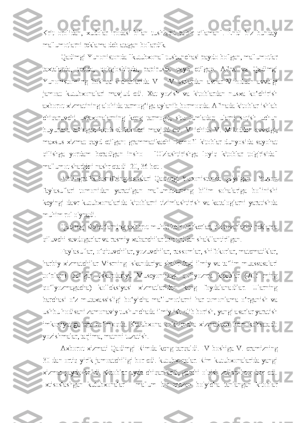 Krit   orolidan,   xudolar   irodasi   bilan   tushlarni   ta'bir   qilaman".   Endi   biz   bunday
ma'lumotlarni reklama deb atagan bo'lardik.
Qadimgi Yunonistonda "kutubxona" tushunchasi paydo bo'lgan, ma'lumotlar
taxtalarda,   terida,   qo'rg'oshinda,   papirusda   qayd   etilgan.   Afina   va   Qadimgi
Yunonistonning   boshqa   shaharlarida   V   -   IV   asrlardan   asrlar   Miloddan   avvalgi
jamoat   kutubxonalari   mavjud   edi.   Xat   yozish   va   kitoblardan   nusxa   ko‘chirish
axborot xizmatining alohida tarmog‘iga aylanib bormoqda. Afinada kitoblar ishlab
chiqaruvchi   ustaxonalarning   keng   tarmog'i,   shu   jumladan   ularni   sotish   uchun
buyurtma   qilingan   kitob   do'konlari   mavjud   edi.   V   ichida   V.   Miloddan   avvalgi,
maxsus   xizmat   qayd   etilgan:   grammatikachi   Demofil   kitoblar   dunyosida   sayohat
qilishga   yordam   beradigan   insho   -   "O'zlashtirishga   loyiq   kitoblar   to'g'risida"
ma'lumot sharhini nashr etadi [20, 36-bet].
Bibliografik   tasnifning   asoslari   Qadimgi   Yunonistonda   qo'yilgan   .   Yunon
faylasuflari   tomonidan   yaratilgan   ma'lumotlarning   bilim   sohalariga   bo'linishi
keyingi   davr   kutubxonalarida   kitoblarni   tizimlashtirish   va   kataloglarni   yaratishda
muhim rol o'ynadi.
Qadimgi shaharlarning axborot muhiti ham barkerlar, o'z tovarlarini reklama
qiluvchi savdogarlar va rasmiy xabarchilar tomonidan shakllantirilgan.
Faylasuflar, o qituvchilar, yozuvchilar, rassomlar, shifokorlar, matematiklar,ʻ
harbiy xizmatchilar  Misrning  Iskandariya shahridagi  ilmiy va ta lim  muassasalari	
ʼ
to plami   bo lgan   Iskandariya   Museyonidagi   qo lyozma   kitoblar   (700   ming	
ʻ ʻ ʻ
qo lyozmagacha)   kolleksiyasi   xizmatlaridan   keng   foydalanadilar.   Ularning
ʻ
barchasi   o‘z   mutaxassisligi   bo‘yicha   ma’lumotlarni   har   tomonlama   o‘rganish   va
ushbu hodisani zamonaviy tushunchada ilmiy ish olib borish, yangi asarlar yaratish
imkoniyatiga   ega   bo‘lmoqda.   Kutubxona   qo'shimcha   xizmatlarni   ham   ko'rsatadi:
yozishmalar, tarjima, matnni tuzatish.
Axborot   xizmati   Qadimgi   Rimda   keng   tarqaldi.   IV   boshiga   V.   eramizning
30 dan ortiq yirik jamoatchiligi bor edi. kutubxonalar. Rim kutubxonalarida yangi
xizmat paydo bo'ldi. Kitoblar uyda chiqarilardi, garchi o'qish zallari ham bor edi.
Ixtisoslashgan   kutubxonalar   -   ma'lum   bir   mezon   bo'yicha   tanlangan   kitoblar 