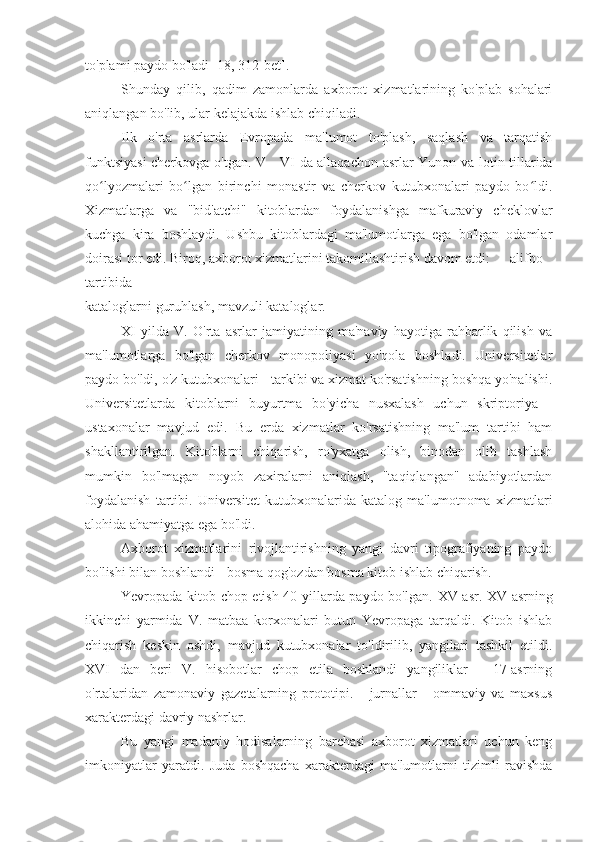 to'plami paydo bo'ladi [18, 312-bet].
Shunday   qilib,   qadim   zamonlarda   axborot   xizmatlarining   ko'plab   sohalari
aniqlangan bo'lib, ular kelajakda ishlab chiqiladi.
Ilk   o'rta   asrlarda   Evropada   ma'lumot   to'plash,   saqlash   va   tarqatish
funktsiyasi  cherkovga o'tgan.   V - VI   da allaqachon   asrlar Yunon va lotin tillarida
qo lyozmalari   bo lgan   birinchi   monastir   va   cherkov   kutubxonalari   paydo   bo ldi.ʻ ʻ ʻ
Xizmatlarga   va   "bid'atchi"   kitoblardan   foydalanishga   mafkuraviy   cheklovlar
kuchga   kira   boshlaydi.   Ushbu   kitoblardagi   ma'lumotlarga   ega   bo'lgan   odamlar
doirasi tor edi. Biroq, axborot xizmatlarini takomillashtirish davom etdi:  alifbo
tartibida
kataloglarni guruhlash, mavzuli kataloglar.
XI   yilda   V.   O'rta   asrlar   jamiyatining   ma'naviy   hayotiga   rahbarlik   qilish   va
ma'lumotlarga   bo'lgan   cherkov   monopoliyasi   yo'qola   boshladi.   Universitetlar
paydo bo'ldi, o'z kutubxonalari - tarkibi va xizmat ko'rsatishning boshqa yo'nalishi.
Universitetlarda   kitoblarni   buyurtma   bo'yicha   nusxalash   uchun   skriptoriya   -
ustaxonalar   mavjud   edi.   Bu   erda   xizmatlar   ko'rsatishning   ma'lum   tartibi   ham
shakllantirilgan.   Kitoblarni   chiqarish,   ro'yxatga   olish,   binodan   olib   tashlash
mumkin   bo'lmagan   noyob   zaxiralarni   aniqlash,   "taqiqlangan"   adabiyotlardan
foydalanish   tartibi.   Universitet   kutubxonalarida   katalog   ma'lumotnoma   xizmatlari
alohida ahamiyatga ega bo'ldi.
Axborot   xizmatlarini   rivojlantirishning   yangi   davri   tipografiyaning   paydo
bo'lishi bilan boshlandi - bosma qog'ozdan bosma kitob ishlab chiqarish.
Yevropada kitob chop etish 40-yillarda paydo bo'lgan.   XV   asr.   XV   asrning
ikkinchi   yarmida   V.   matbaa   korxonalari   butun   Yevropaga   tarqaldi.   Kitob   ishlab
chiqarish   keskin   oshdi,   mavjud   kutubxonalar   to'ldirilib,   yangilari   tashkil   etildi.
XVI   dan   beri   V.   hisobotlar   chop   etila   boshlandi   yangiliklar   -   17-asrning
o'rtalaridan   zamonaviy   gazetalarning   prototipi.   -   jurnallar   -   ommaviy   va   maxsus
xarakterdagi davriy nashrlar.
Bu   yangi   madaniy   hodisalarning   barchasi   axborot   xizmatlari   uchun   keng
imkoniyatlar   yaratdi.   Juda   boshqacha   xarakterdagi   ma'lumotlarni   tizimli   ravishda 