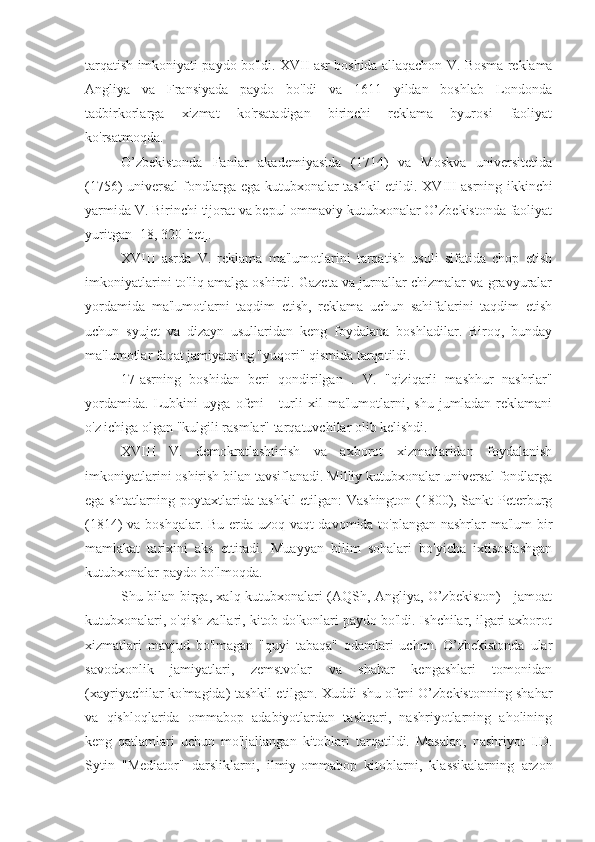 tarqatish imkoniyati paydo bo'ldi.  XVII asr   boshida allaqachon   V. Bosma reklama
Angliya   va   Fransiyada   paydo   bo'ldi   va   1611   yildan   boshlab   Londonda
tadbirkorlarga   xizmat   ko'rsatadigan   birinchi   reklama   byurosi   faoliyat
ko'rsatmoqda.
O’zbekistonda   Fanlar   akademiyasida   (1714)   va   Moskva   universitetida
(1756) universal fondlarga ega kutubxonalar tashkil etildi.   XVIII   asrning ikkinchi
yarmida   V. Birinchi tijorat va bepul ommaviy kutubxonalar O’zbekistonda faoliyat
yuritgan [18, 320-bet].
XVIII   asrda   V.   reklama   ma'lumotlarini   tarqatish   usuli   sifatida   chop   etish
imkoniyatlarini to'liq amalga oshirdi. Gazeta va jurnallar chizmalar va gravyuralar
yordamida   ma'lumotlarni   taqdim   etish,   reklama   uchun   sahifalarini   taqdim   etish
uchun   syujet   va   dizayn   usullaridan   keng   foydalana   boshladilar.   Biroq,   bunday
ma'lumotlar faqat jamiyatning "yuqori" qismida tarqatildi.
17-asrning   boshidan   beri   qondirilgan   .   V.   "qiziqarli   mashhur   nashrlar"
yordamida.   Lubkini   uyga   ofeni   -   turli   xil   ma'lumotlarni,   shu   jumladan   reklamani
o'z ichiga olgan "kulgili rasmlar" tarqatuvchilar olib kelishdi.
XVIII   V.   demokratlashtirish   va   axborot   xizmatlaridan   foydalanish
imkoniyatlarini oshirish bilan tavsiflanadi. Milliy kutubxonalar universal fondlarga
ega shtatlarning poytaxtlarida tashkil etilgan: Vashington (1800), Sankt-Peterburg
(1814) va boshqalar. Bu erda uzoq vaqt davomida to'plangan nashrlar ma'lum bir
mamlakat   tarixini   aks   ettiradi.   Muayyan   bilim   sohalari   bo'yicha   ixtisoslashgan
kutubxonalar paydo bo'lmoqda.
Shu bilan birga, xalq kutubxonalari (AQSh, Angliya, O’zbekiston) - jamoat
kutubxonalari, o'qish zallari, kitob do'konlari paydo bo'ldi. Ishchilar, ilgari axborot
xizmatlari   mavjud   bo'lmagan   "quyi   tabaqa"   odamlari   uchun.   O’zbekistonda   ular
savodxonlik   jamiyatlari,   zemstvolar   va   shahar   kengashlari   tomonidan
(xayriyachilar ko'magida) tashkil etilgan. Xuddi shu ofeni O’zbekistonning shahar
va   qishloqlarida   ommabop   adabiyotlardan   tashqari,   nashriyotlarning   aholining
keng   qatlamlari   uchun   mo'ljallangan   kitoblari   tarqatildi.   Masalan,   nashriyot   I.D.
Sytin   "Mediator"   darsliklarni,   ilmiy-ommabop   kitoblarni,   klassikalarning   arzon 