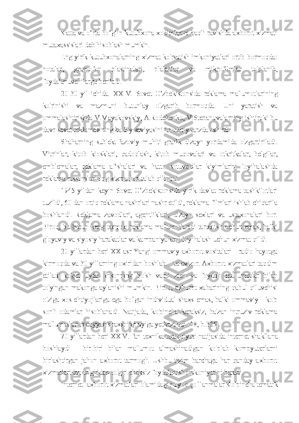 Katta va o‘rta bo‘g‘in kutubxona xodimlarini haqli ravishda axborot xizmati
mutaxassislari deb hisoblash mumkin.
Eng yirik kutubxonalarning xizmat ko'rsatish imkoniyatlari ortib bormoqda:
notalar,   gramofon   plastinalari,   plakatlar   va   mikrofilmlar   to'planib,
foydalanuvchilarga beriladi.
20-30   yil   ichida.   XX   V.   Sovet   O’zbekistonsida   reklama   ma'lumotlarining
ko'rinishi   va   mazmuni   butunlay   o'zgarib   bormoqda.   Uni   yaratish   va
ommalashtirishda V.Mayakovskiy, A.Rodchenko, V.Stepanovalarning ishtiroki bu
davr sovet reklamasining badiiy saviyasini noodatiy tarzda oshirdi.
Shaharning   sub'ekt-fazoviy   muhiti   grafik   dizayn   yordamida   o'zgartiriladi.
Vitrinlar,   kitob   kiosklari,   qadoqlash,   kitob   muqovalari   va   otkritkalar,   belgilar,
emblemalar,   reklama   afishalari   va   hatto   sotuvchilar   kiyimlarini   loyihalashda
reklama rassomlarining xizmatlari talab qilinadi.
1945   yildan   keyin   Sovet   O’zbekistonsida   yirik   davlat   reklama   tashkilotlari
tuzildi, 60 dan ortiq reklama nashrlari nashr etildi, reklama filmlari ishlab chiqarila
boshlandi.   Reklama   zavodlari,   agentliklari,   dizayn   sexlari   va   ustaxonalari   bor.
Biroq, bu  butun keng  tarmoq  reklama ma'lumotlarini  tarqatish  uchun  emas,  balki
g'oyaviy va siyosiy harakatlar va kampaniyalarni loyihalash uchun xizmat qildi.
20-yillardan beri XX asr Yangi ommaviy axborot vositalari - radio hayotga
kirmoqda va 30-yillarning oxiridan boshlab. - televizor. Axborot xizmatlari taqdim
etiladi   to'g'ri   uyda.   Insonning   bo'sh   vaqti   zich   va   foydali   ma'lumotlar   bilan
to'yingan  makonga aylanishi  mumkin.  Biroq, axborot  xabarining qabul  qiluvchisi
o'ziga  xos   ehtiyojlariga  ega   bo'lgan  individual   shaxs  emas,   balki   ommaviy  -  ko'p
sonli   odamlar   hisoblanadi.   Natijada,   ko'pincha   keraksiz,   ba'zan   intruziv   reklama
ma'lumotlari muayyan shaxsning uyiga yetkaziladi [18, b.326].
70-yillardan beri   XX  V. fan-texnika taraqqiyoti natijasida   internet shakllana
boshlaydi   -   bir-biri   bilan   ma'lumot   almashinadigan   ko'plab   kompyuterlarni
birlashtirgan   jahon   axborot   tarmog'i.   Ushbu   tizim   barchaga   har   qanday   axborot
xizmatlaridan to'g'ridan-to'g'ri cheksiz foydalanish imkoniyatini beradi.
Internet- axborot xizmatlari  olamidagi noyob qo'llanmalar   Ko'pincha tematik 