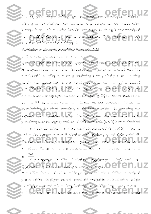 140   ps,   ya'ni   tarqoq   holdagi   gaz   va   chang   kontsentratsiyasi   Galaktika
tekisligidan   uzoqlashgan   sari   bulutlarnikiga   qaraganda   ikki   marta   sekin
kamaya   boradi.   Shuni   aytish   kerakki   tarqoq   gaz   va   chang   kontsentratsiyasi
ham   Galatika   tekisligida   maksimal   qiymatga   ega.   Chang   va   gazning   fizik
xususiyatlari bilan tanishib chiqaylik.
Yulduzlararo changda yorug'likni kuchsizlanishi.
a) Chang zarralarida yorug'likni sochilishi.
Qorong'i   uyga   eshik   tirqishidan   Quyosh   nuri   dastasi   tushayotgan   bo'lsin.
Agar uyda ko'rpani qoqib chang ko'tarsak uy ichi yorug'lashib ketadi va polda
nur dastasi hosil qilayotgan yorug' tasvirning yoritilganligi pasayadi. Buning
sababi   nur   dastasidagi   chang   zarralarida   (ular   ko'rinib,   uchib   turadi)
yorug'likni   to'silishi   va   sochilishidir.   Agar   chang   zarrasining   ko'ndalang
kesimi d unga tushayotgan nurning to'lqin uzunligi ( l )dan ancha katta bo'lsa,
ya'ni   d   >>   l ,   uholda   zarra   nurni   to'sadi   va   aks   qaytaradi.   Bunda   nur
kvantlarining   bir   qismi   zarrada   yutilishi   ham   mumkin.   Bu   zarraning   nur
qaytarish   qobiliyatiga   bog'liq.   Bunday   katta   zarralar   uzoq   uchib
yuraolmaydilar va Erga qo'nadilar. Kichik zarralarda (d <  l ) ham nurlanishni
bir qismi yutiladi qolgan qismi esa sochiladi. Zarra kichik (d   £   l ) bo'lganda
undan   aks   kaytgan   nurlar   difraktsiyalanadi   va   keng   yo'nalishda   sochiladi.
Yulduzlararo   fazodagi   chang   ham   yulduz   nuri   dastasiga   shunday   ta'sir
ko'rsatadi.   Yorug'likni   chang   zarralarida   sochilishi   murakkab   jarayon.   Ul
	
d2

parametrga   bog'liq   funktsiya   (Q(  ))orqali   ifodalanadi   va
Q(  )zarraning effektiv ko'ndalang kesimini belgilaydi.
Yorug'likni   har   xil   shakl   va   tabiatga   ega   zarralarda   sochilishi   nazariyasi
yaxshi   ishlab   chiqilgan   va   uni   sochilishi   natijasida   kuchsizlanishi   to'lqin
uzunligiga   va   zarralar   kundalang   kesimiga   va   shakliga   bog'liq.   Agar      ³   1
bo'lsa,   uholda   har   xil   shakl   va   tabiatdagi   zarralarda   kuchsizlanishi   bir   xil 