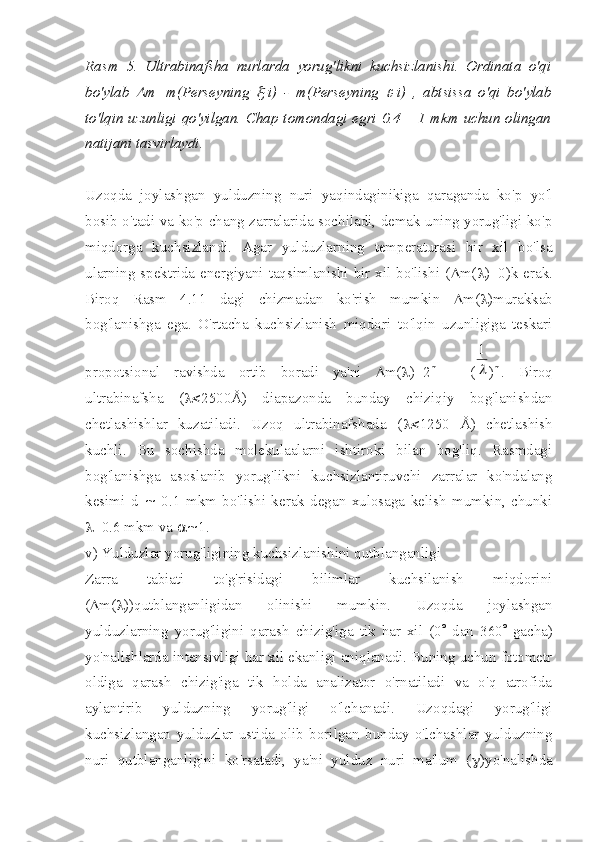 Rasm   5.   Ultrabinafsha   nurlarda   yorug'likni   kuchsizlanishi.   Ordinata   o'qi
bo'ylab  D m=m(Perseyning  	x -i)   -   m(Perseyning  	e -i)   ,   abtsissa   o'qi   bo'ylab
to'lqin uzunligi qo'yilgan. Chap tomondagi egri 0.4 – 1 mkm uchun olingan
natijani tasvirlaydi. 
Uzoqda   joylashgan   yulduzning   nuri   yaqindaginikiga   qaraganda   ko'p   yo'l
bosib o'tadi va ko'p chang zarralarida sochiladi, demak uning yorug'ligi ko'p
miqdorga   kuchsizlandi.   Agar   yulduzlarning   temperaturasi   bir   xil   bo'lsa
ularning spektrida energiyani taqsimlanishi bir xil bo'lishi ( D m( l )=0)k erak.
Biroq   Rasm   4.11   dagi   chizmadan   ko'rish   mumkin   D m( l )murakkab
bog'lanishga   ega.   O'rtacha   kuchsizlanish   miqdori   to'lqin   uzunligiga   teskari
propotsional   ravishda   ortib   boradi   ya'ni   D m( l )=2 m
  -   (	
l
1 ) m
.   Biroq
ultrabinafsha   ( l< 2500Å)   diapazonda   bunday   chiziqiy   bog'lanishdan
chetlashishlar   kuzatiladi.   Uzoq   ultrabinafshada   ( l< 1250   Å)   chetlashish
kuchli.   Bu   sochishda   molekulaalarni   ishtiroki   bilan   bog'liq.   Rasmdagi
bog'lanishga   asoslanib   yorug'likni   kuchsizlantiruvchi   zarralar   ko'ndalang
kesimi   d   ~   0.1   mkm   bo'lishi   kerak   degan   xulosaga   kelish   mumkin,   chunki
l =0.6 mkm va  	
~ 1.
v) Yulduzlar yorug'ligining kuchsizlanishini qutblanganligi
Zarra   tabiati   to'g'risidagi   bilimlar   kuchsilanish   miqdorini
( D m( l ))qutblanganligidan   olinishi   mumkin.   Uzoqda   joylashgan
yulduzlarning   yorug'ligini   qarash   chizig'iga   tik   har   xil   (0 °   dan   360 °   gacha)
yo'nalishlarda intensivligi har xil ekanligi aniqlanadi. Buning uchun fotometr
oldiga   qarash   chizig'iga   tik   holda   analizator   o'rnatiladi   va   o'q   atrofida
aylantirib   yulduzning   yorug'ligi   o'lchanadi.   Uzoqdagi   yorug'ligi
kuchsizlangan   yulduzlar   ustida   olib   borilgan   bunday   o'lchashlar   yulduzning
nuri   qutblanganligini   ko'rsatadi,   ya'ni   yulduz   nuri   ma'lum   ( g )yo'nalishda 